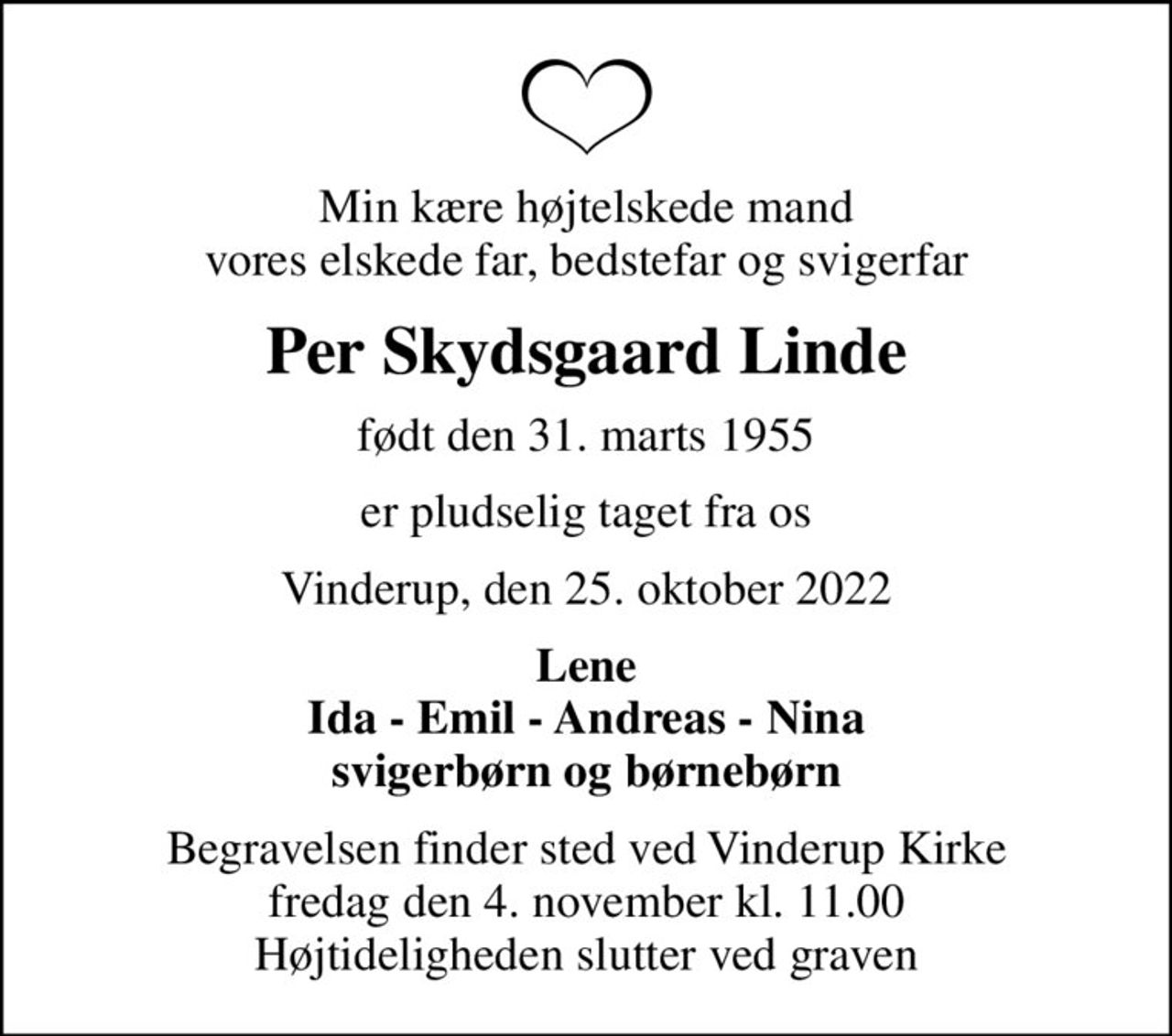 Min kære højtelskede mand vores elskede far, bedstefar og svigerfar
Per Skydsgaard Linde
født den 31. marts 1955
er pludselig taget fra os
Vinderup, den 25. oktober 2022
Lene Ida - Emil - Andreas - Nina svigerbørn og børnebørn
Begravelsen finder sted ved Vinderup Kirke  fredag den 4. november kl. 11.00  Højtideligheden slutter ved graven