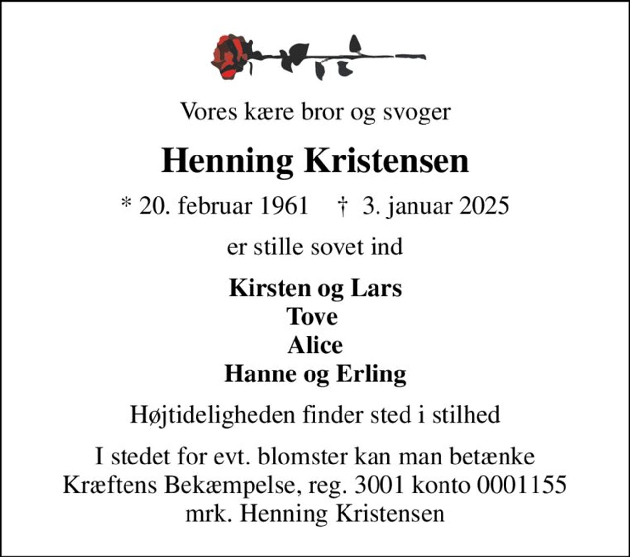 Vores kære bror og svoger
Henning Kristensen
* 20. februar 1961    ✝ 3. januar 2025
er stille sovet ind
Kirsten og Lars Tove  Alice Hanne og Erling
Højtideligheden finder sted i stilhed
I stedet for evt. blomster kan man betænke
					Kræftens Bekæmpelse reg.3001konto0001155mrk. Henning
					Kristensen
I stedet for evt. blomster kan man betænke Kræftens Bekæmpelse, reg. 3001 konto 0001155 mrk. Henning Kristensen