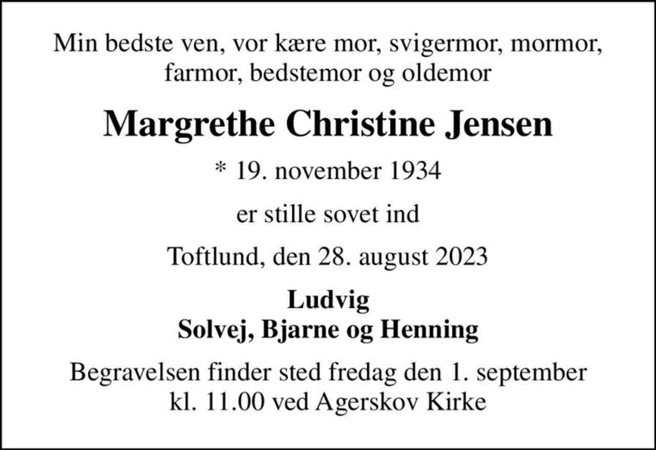 Min bedste ven, vor kære mor, svigermor, mormor, farmor, bedstemor og oldemor
Margrethe Christine Jensen
* 19. november 1934
er stille sovet ind
Toftlund, den 28. august 2023
Ludvig Solvej, Bjarne og Henning
Begravelsen finder sted fredag den 1. september kl. 11.00 ved Agerskov Kirke