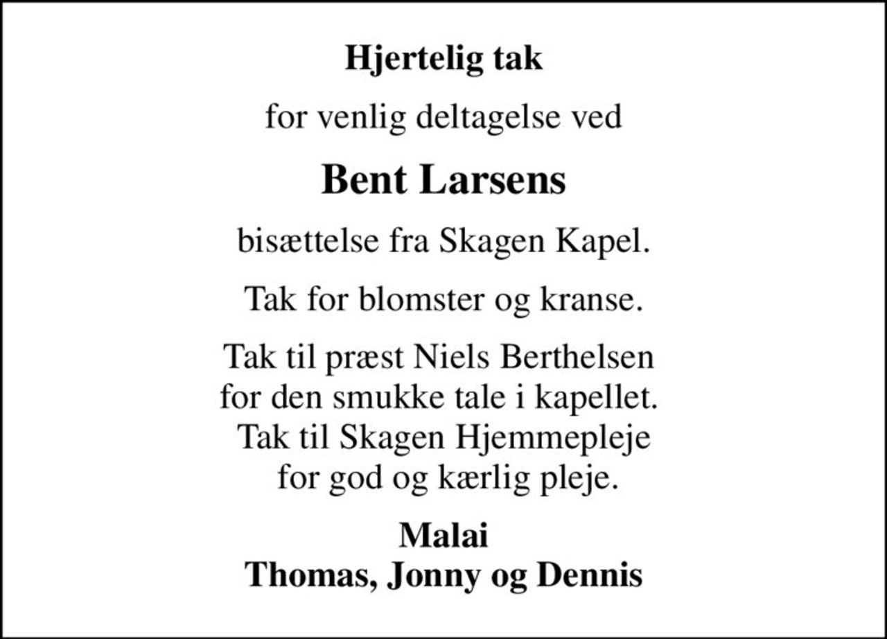 Hjertelig tak
for venlig deltagelse ved
Bent Larsens
bisættelse fra Skagen Kapel.
Tak for blomster og kranse.
Tak til præst Niels Berthelsen  for den smukke tale i kapellet.  Tak til Skagen Hjemmepleje  for god og kærlig pleje.
Malai Thomas, Jonny og Dennis