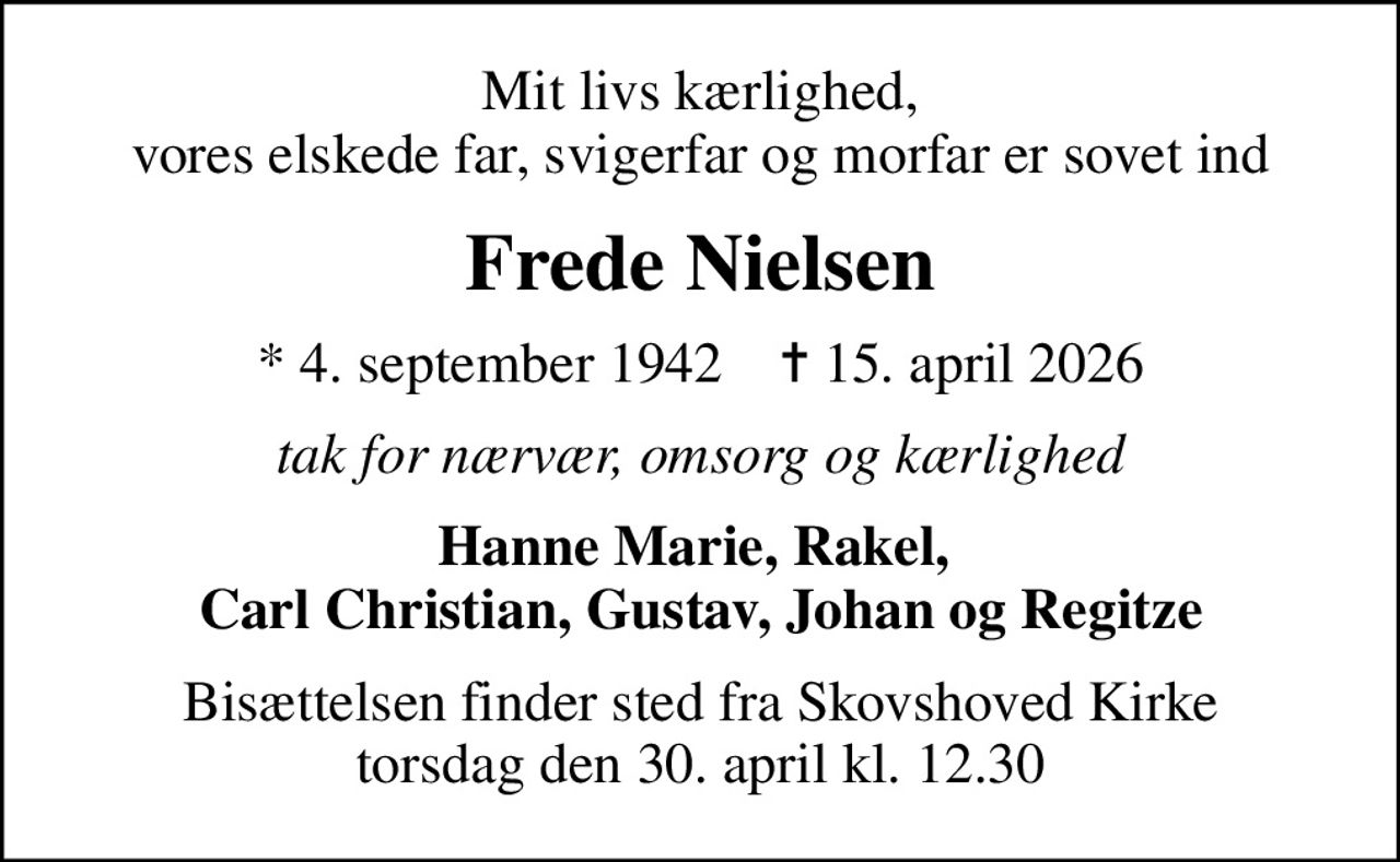 Mit livs kærlighed, vores elskede far, svigerfar og morfar er sovet ind
Frede Nielsen
* 4. september 1942    ✝ 15. april 2026
Tak for nærvær, omsorg og kærlighed
Hanne Marie, Rakel,  Carl Christian, Gustav, Johan og Regitze
Bisættelsen finder sted fra Skovshoved Kirke  torsdag den 30. april kl. 12.30