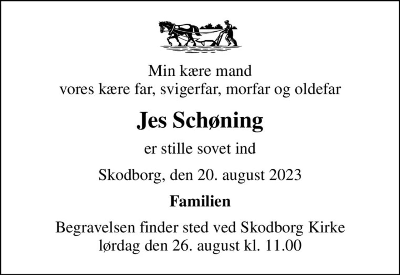 Min kære mand vores kære far, svigerfar, morfar og oldefar
Jes Schøning
er stille sovet ind
Skodborg, den 20. august 2023
Familien
Begravelsen finder sted ved Skodborg Kirke  lørdag den 26. august kl. 11.00