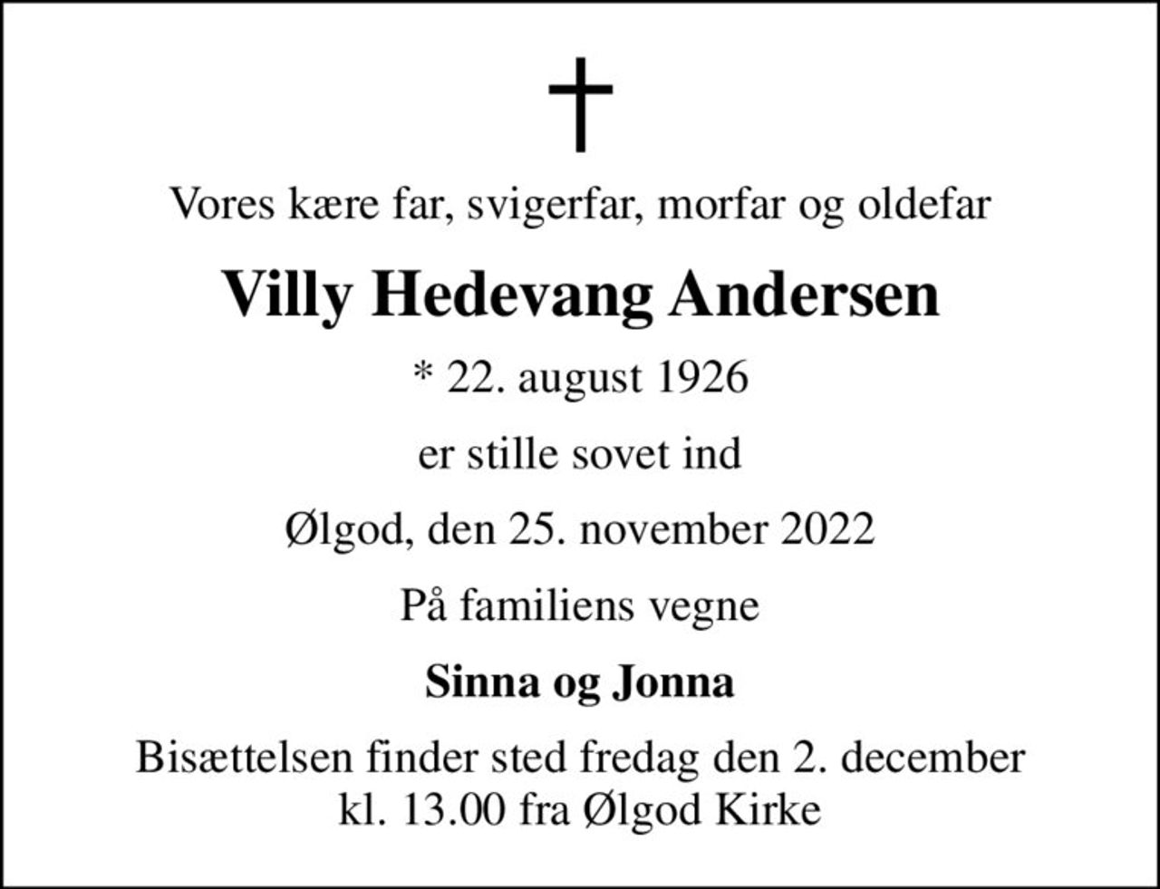Vores kære far, svigerfar, morfar og oldefar
Villy Hedevang Andersen
* 22. august 1926
er stille sovet ind
Ølgod, den 25. november 2022
På familiens vegne
Sinna og Jonna
Bisættelsen finder sted fredag den 2. december kl. 13.00 fra Ølgod Kirke