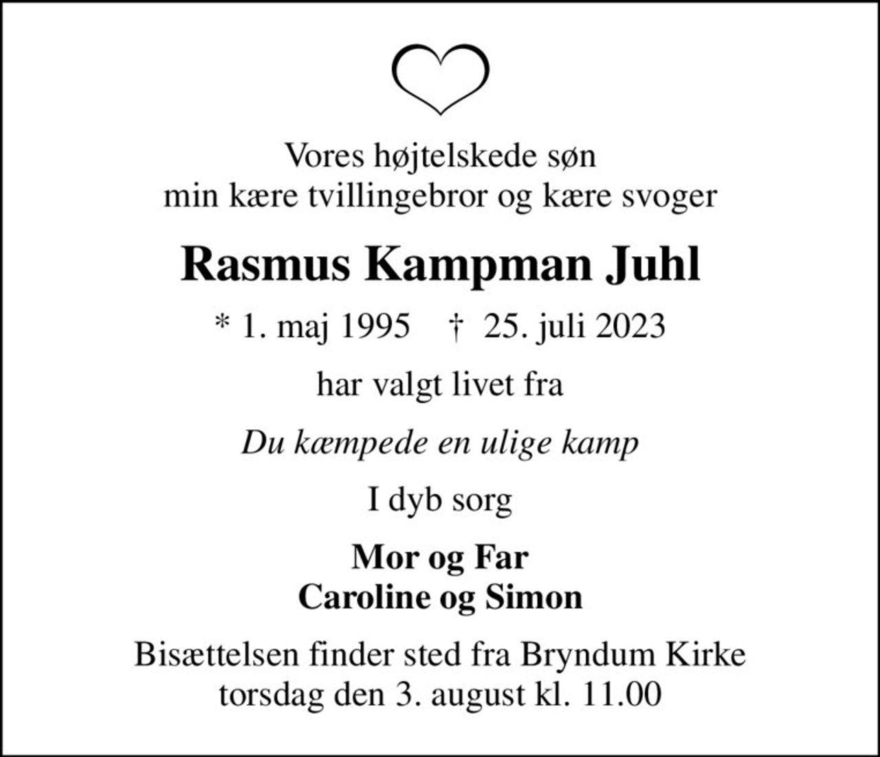 Vores højtelskede søn min kære tvillingebror og kære svoger
Rasmus Kampman Juhl
* 1. maj 1995    ✝ 25. juli 2023
har valgt livet fra
Du kæmpede en ulige kamp
I dyb sorg
Mor og Far Caroline og Simon
Bisættelsen finder sted fra Bryndum Kirke  torsdag den 3. august kl. 11.00