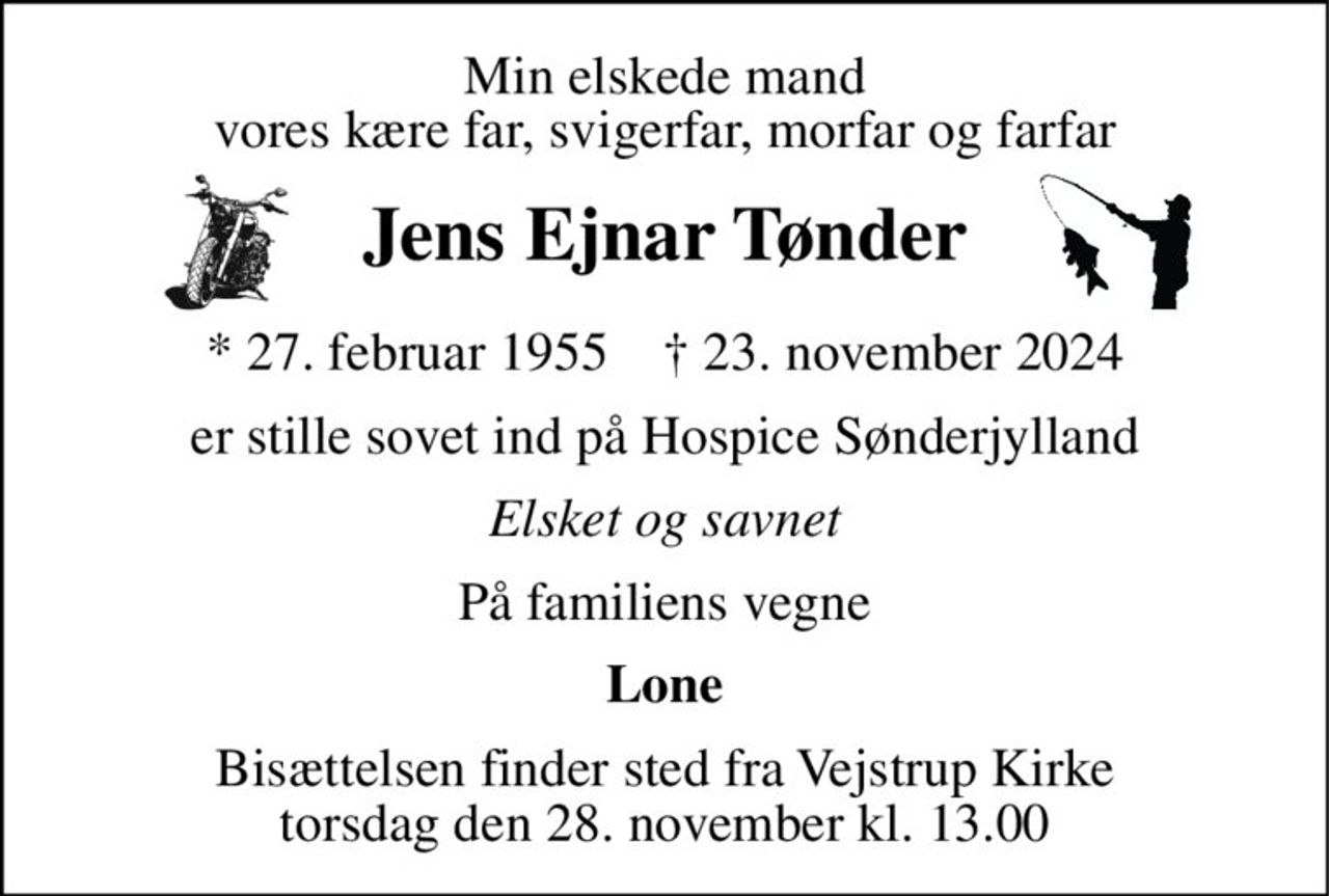 Min elskede mand vores kære far, svigerfar, morfar og farfar 
Jens Ejnar Tønder 
*​ 27. februar 1955​    †​ 23. november 2024 
er stille sovet ind på Hospice Sønderjylland 
Elsket og savnet 
På familiens vegne 
Lone 
Bisættelsen​ finder sted fra Vejstrup Kirke​ torsdag den 28. november​ kl. 13.00