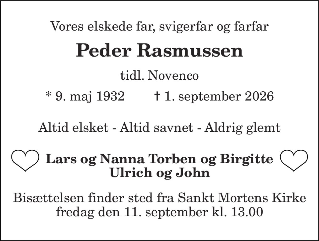 Vores elskede far, svigerfar og farfar 
Peder Rasmussen 
tidl. Novenco 
* 9. maj 1932        ✝ 1. september 2026 
Altid elsket - Altid savnet - Aldrig glemt 
Lars og Nanna Torben og Birgitte Ulrich og John 
Bisættelsen finder sted fra Sankt Mortens Kirke fredag den 11. september kl. 13.00