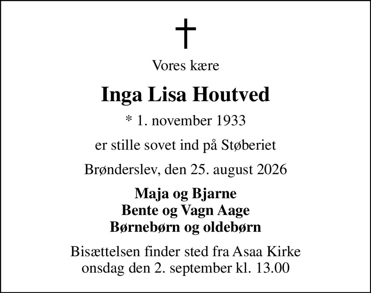 Vores kære
Inga Lisa Houtved
* 1. november 1933
er stille sovet ind på Støberiet
Brønderslev, den 25. august 2026
Maja og Bjarne Bente og Vagn Aage Børnebørn og oldebørn
Bisættelsen finder sted fra Asaa Kirke onsdag den 2. september kl. 13.00