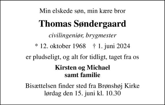 Min elskede søn, min kære bror
Thomas Søndergaard
civilingeniør, brygmester
* 12. oktober 1968    &#x271d; 1. juni 2024
er pludseligt, og alt for tidligt, taget fra os
Kirsten og Michael samt familie
Bisættelsen finder sted fra Brønshøj Kirke  lørdag den 15. juni kl. 10.30