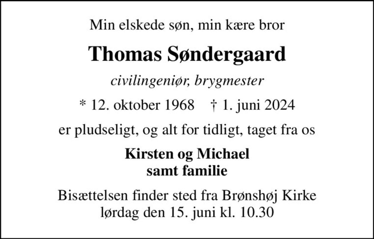 Min elskede søn, min kære bror
Thomas Søndergaard
civilingeniør, brygmester
* 12. oktober 1968    ✝ 1. juni 2024
er pludseligt, og alt for tidligt, taget fra os
Kirsten og Michael samt familie
Bisættelsen finder sted fra Brønshøj Kirke  lørdag den 15. juni kl. 10.30