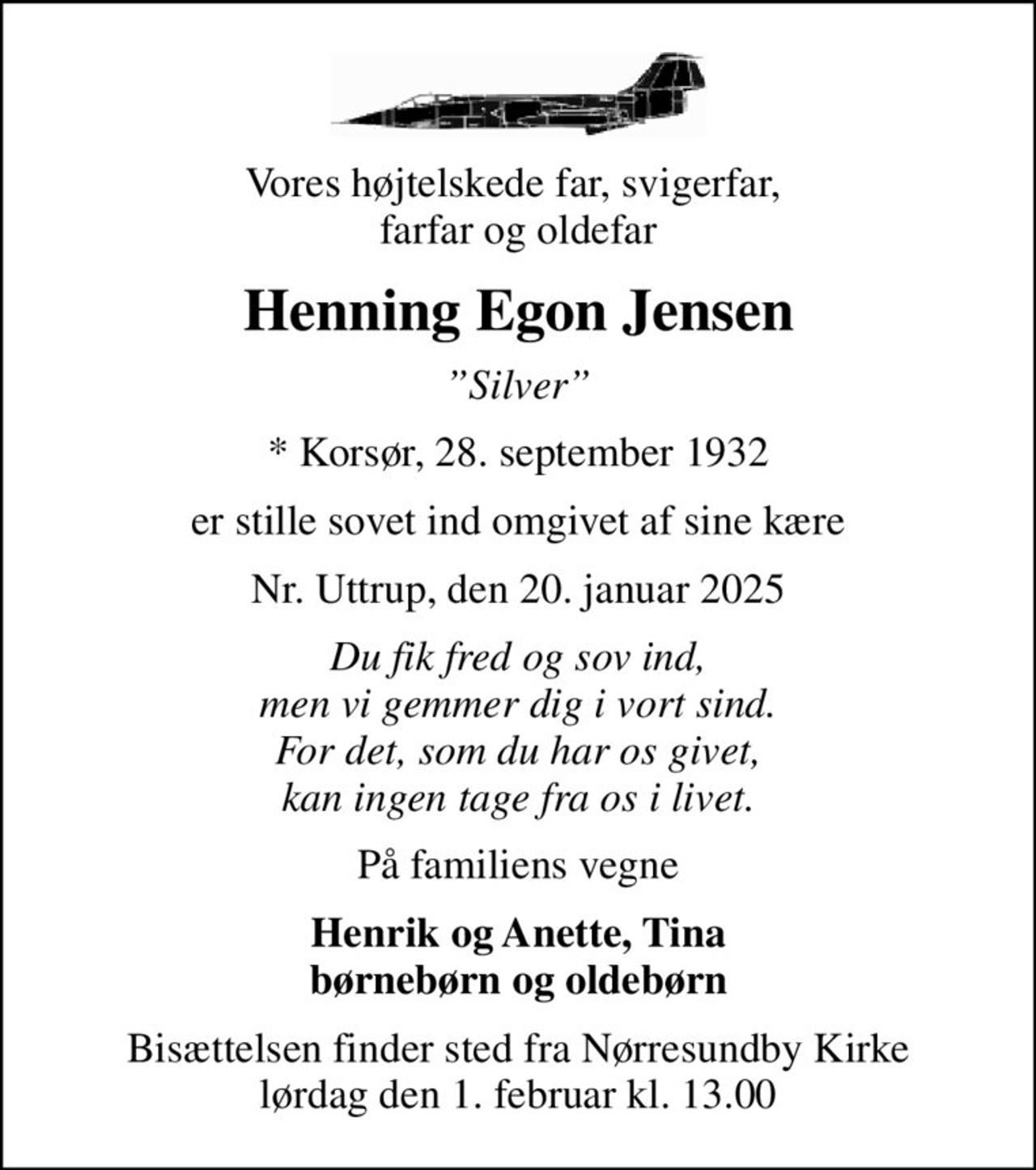 Vores højtelskede far, svigerfar,  farfar og oldefar
Henning Egon Jensen
Silver
* Korsør, 28. september 1932
er stille sovet ind omgivet af sine kære
Nr. Uttrup, den 20. januar 2025
Du fik fred og sov ind, men vi gemmer dig i vort sind. For det, som du har os givet, kan ingen tage fra os i livet.
På familiens vegne
Henrik og Anette, Tina børnebørn og oldebørn
Bisættelsen finder sted fra Nørresundby Kirke  lørdag den 1. februar kl. 13.00
