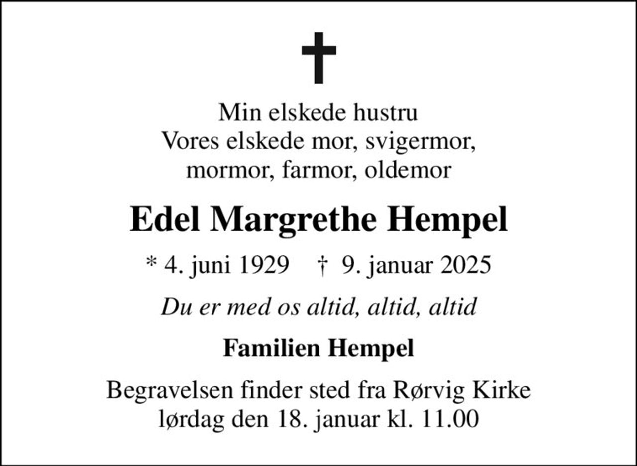 Min elskede hustru Vores elskede mor, svigermor, mormor, farmor, oldemor
Edel Margrethe Hempel
* 4. juni 1929    ✝ 9. januar 2025
Du er med os altid, altid, altid
Familien Hempel
Begravelsen finder sted fra Rørvig Kirke  lørdag den 18. januar kl. 11.00
