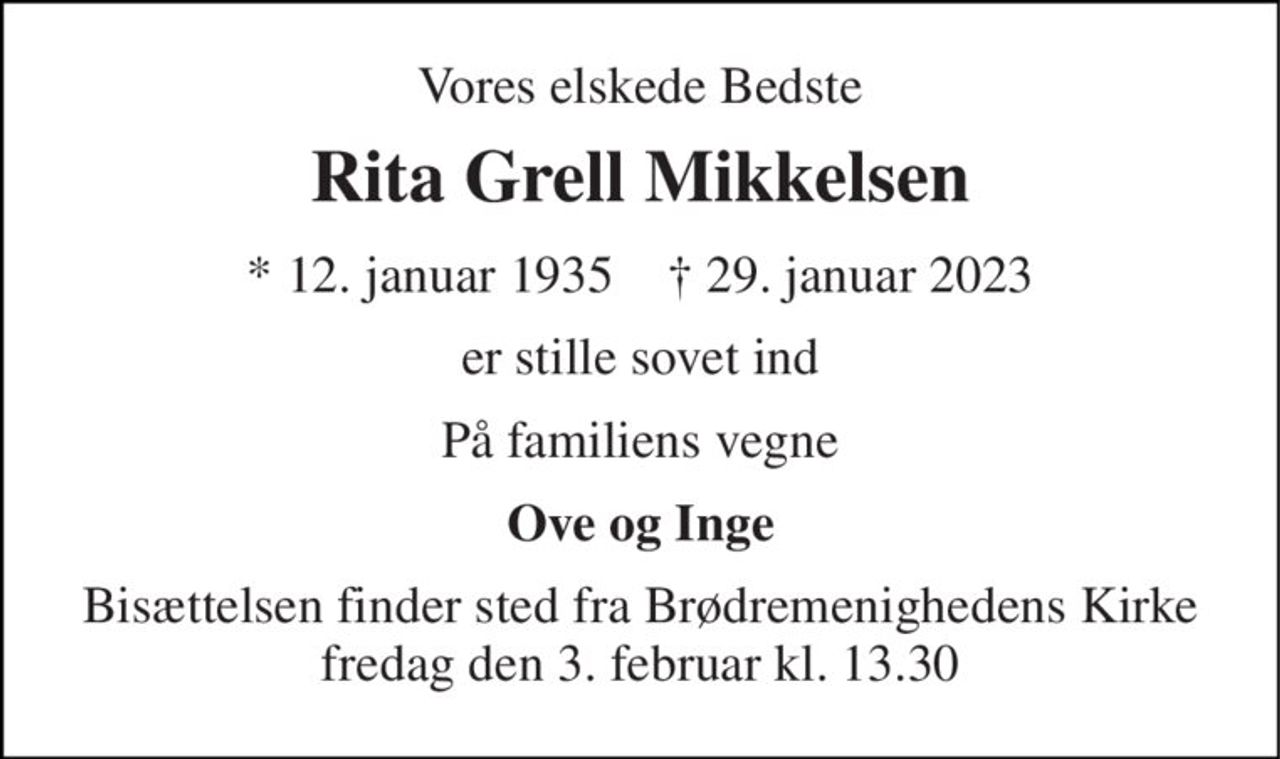 Vores elskede Bedste 
Rita Grell Mikkelsen 
* 12. januar 1935    † 29. januar 2023 
er stille sovet ind 
På familiens vegne 
Ove og Inge 
Bisættelsen finder sted fra Brødremenighedens Kirke fredag den 3. februar kl. 13.30