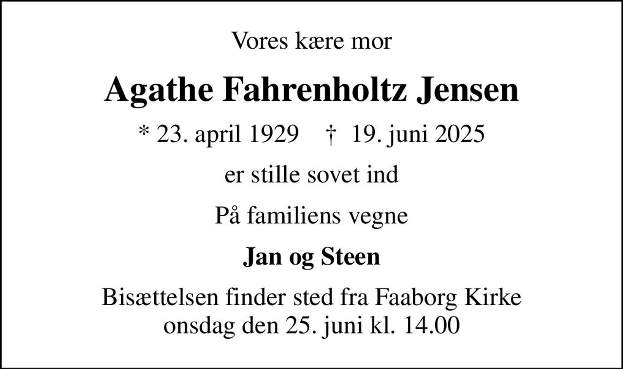 Vores kære mor
Agathe Fahrenholtz Jensen
* 23. april 1929    ✝ 19. juni 2025
er stille sovet ind
På familiens vegne
Jan og Steen
Bisættelsen finder sted fra Faaborg Kirke  onsdag den 25. juni kl. 14.00