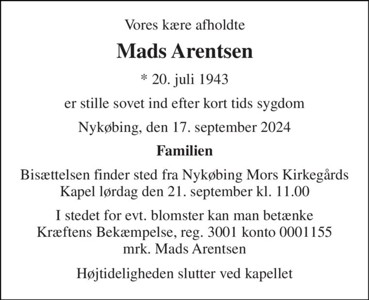 Vores kære afholdte 
Mads Arentsen 
*​ 20. juli 1943 
er stille sovet ind efter kort tids sygdom 
Nykøbing, den 17. september 2024 
Familien 
Bisættelsen finder sted fra Nykøbing Mors Kirkegårds Kapel lørdag den 21. september kl. 11.00 
I stedet for evt. blomster kan man betænke Kræftens Bekæmpelse, reg. 3001 konto 0001155 mrk. Mads Arentsen 
Højtideligheden slutter ved kapellet