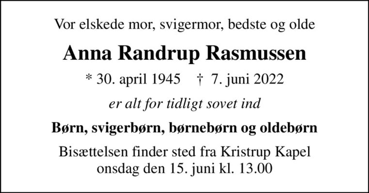 Vor elskede mor, svigermor, bedste og olde
Anna Randrup Rasmussen
* 30. april 1945    ✝ 7. juni 2022
er alt for tidligt sovet ind
Børn, svigerbørn, børnebørn og oldebørn
Bisættelsen finder sted fra Kristrup Kapel  onsdag den 15. juni kl. 13.00