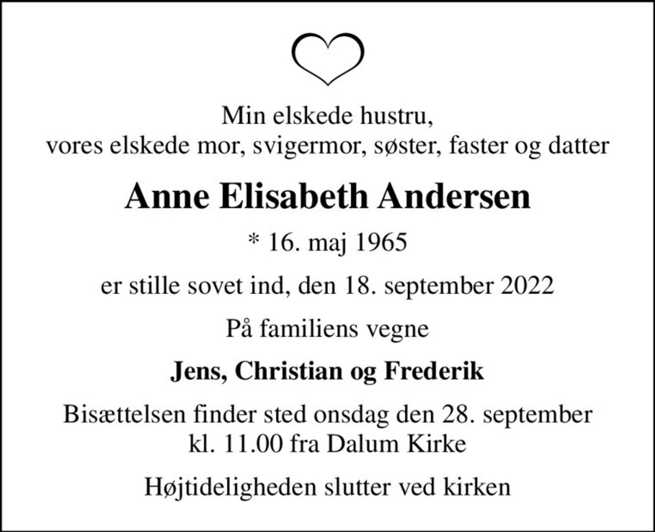 Min elskede hustru, vores elskede mor, svigermor, søster, faster og datter
Anne Elisabeth Andersen
* 16. maj 1965
er stille sovet ind, den 18. september 2022
På familiens vegne
Jens, Christian og Frederik
Bisættelsen finder sted onsdag den 28. september kl. 11.00 fra Dalum Kirke
Højtideligheden slutter ved kirken