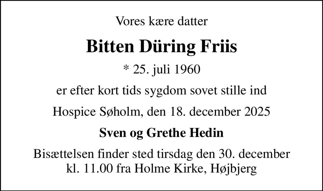 Vores kære datter
Bitten Düring Friis
* 25. juli 1960
er efter kort tids sygdom sovet stille ind
Hospice Søholm, den 18. december 2025
Sven og Grethe Hedin
Bisættelsen finder sted tirsdag den 30. december kl. 11.00 fra Holme Kirke, Højbjerg