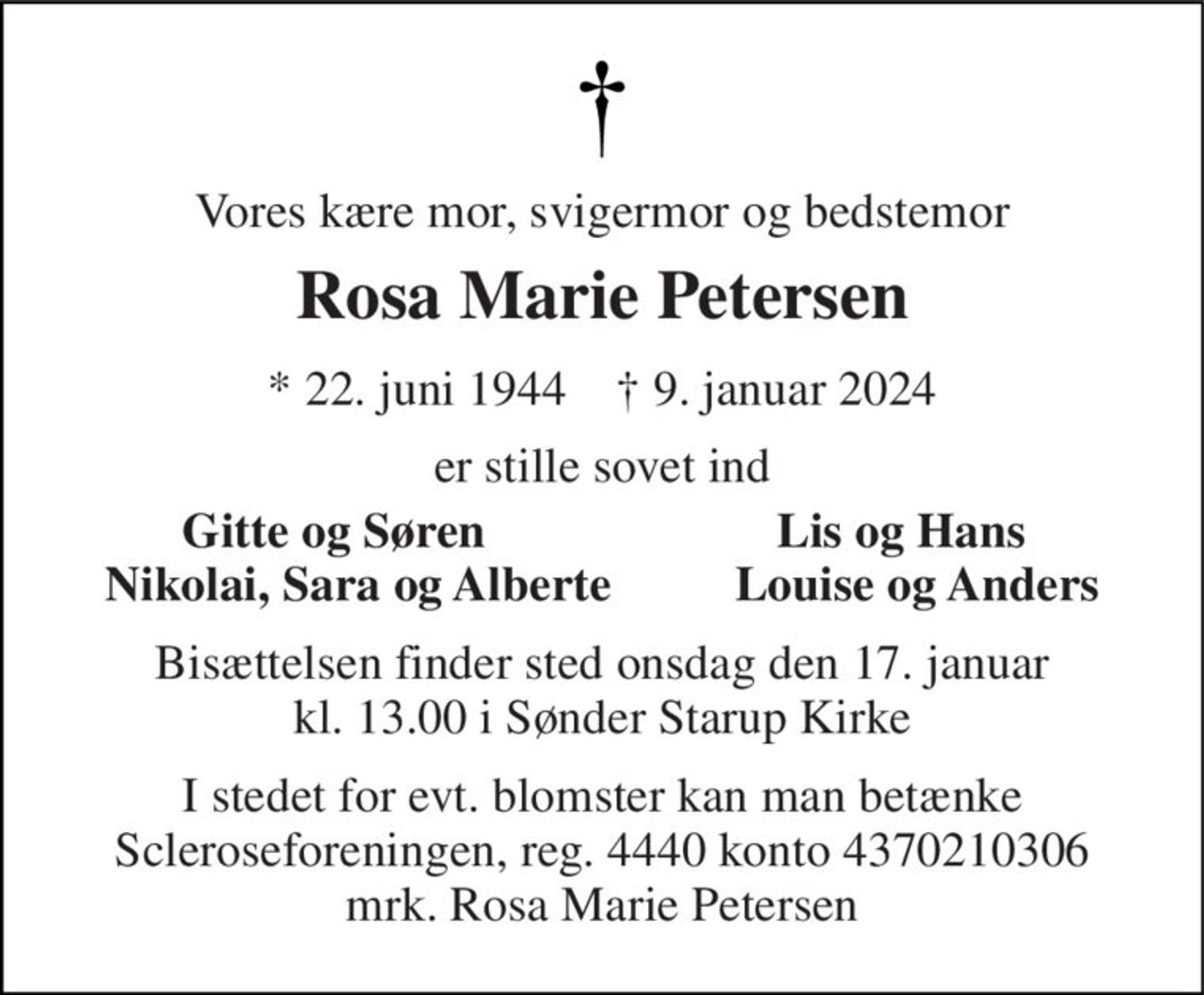 Vores kære mor, svigermor og bedstemor 
Rosa Marie Petersen 
* 22. juni 1944    † 9. januar 2024 
er stille sovet ind 
     Gitte og Søren 
Lis og Hans 
Nikolai, Sara og Alberte          Louise og Anders 
Bisættelsen finder sted onsdag den 17. januar kl. 13.00 i Sønder Starup Kirke 
I stedet for evt. blomster kan man betænke Scleroseforeningen, reg. 4440 konto 4370210306 mrk. Rosa Marie Petersen