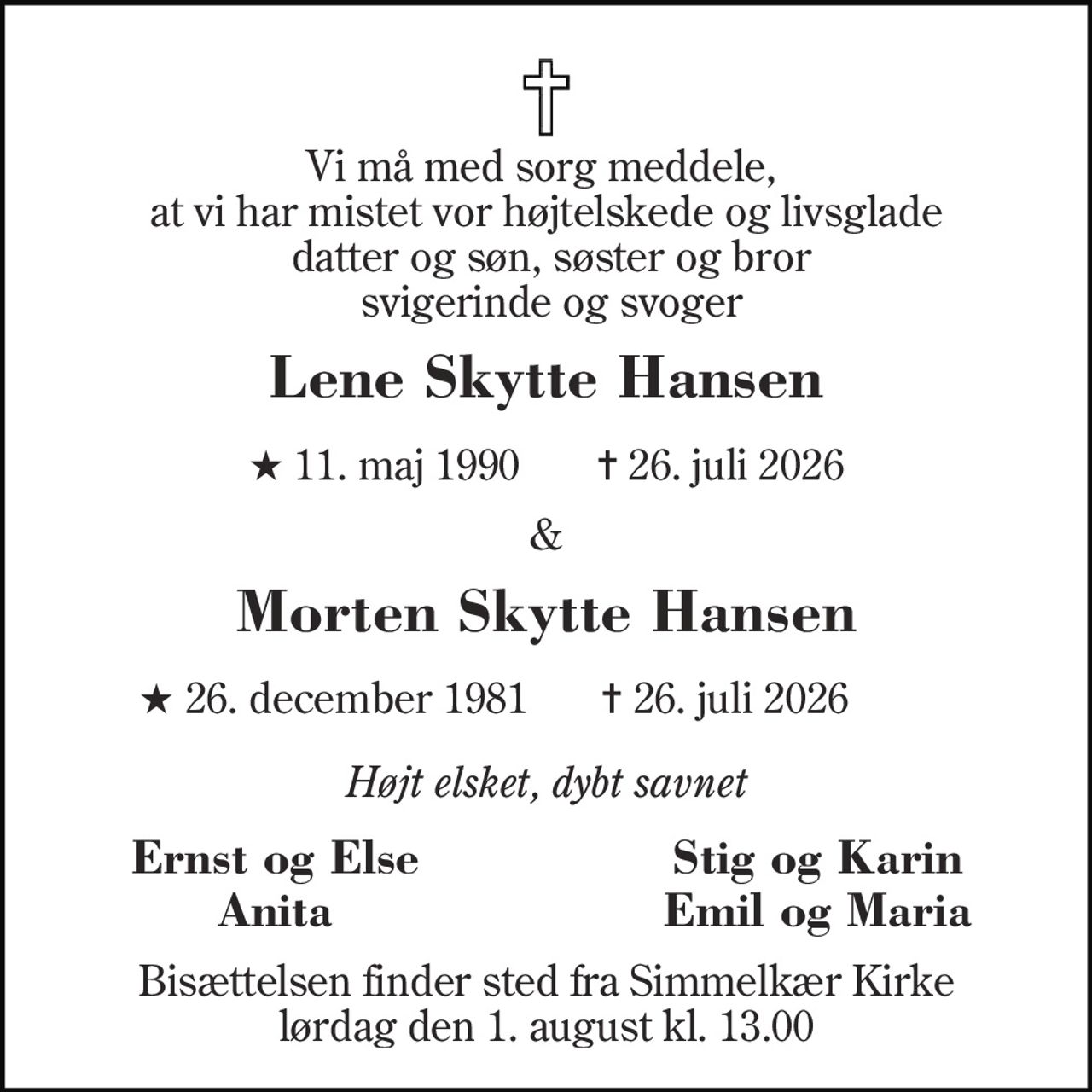 Vi må med sorg meddele,  at vi har mister vor højtelskede og livsglade  datter og søn, søster og bror  svigerinde og svoger 
Lene Skytte Hansen 
★​ 11. maj 1990​    ✝​ 26. juli 2026 
& 
Morten Skytte Hansen 
★​ 26. december 1981 
✝ 26. juli 2026 
Højt elsket, dybt savnet 
Ernst og Else 
Stig og Karin 
Anita 
Emil og Maria 
Bisættelsen​ finder sted fra Simmelkær Kirke​ lørdag den 1. august​ kl. 13.00
