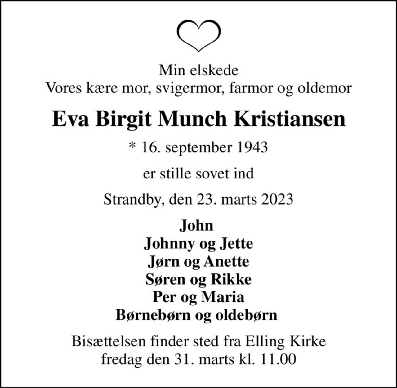 Min elskede Vores kære mor, svigermor, farmor og oldemor
Eva Birgit Munch Kristiansen
* 16. september 1943
er stille sovet ind
Strandby, den 23. marts 2023
John  Johnny og Jette Jørn og Anette Søren og Rikke Per og Maria Børnebørn og oldebørn 
Bisættelsen finder sted fra Elling Kirke  fredag den 31. marts kl. 11.00