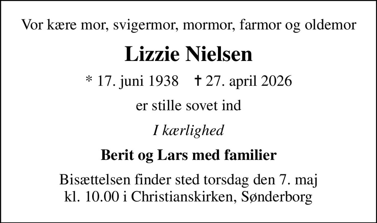 Vor kære mor, svigermor, mormor, farmor og oldemor
Lizzie Nielsen
* 17. juni 1938    ✝ 27. april 2026
er stille sovet ind
I kærlighed
Berit og Lars med familier
Bisættelsen finder sted torsdag den 7. maj kl. 10.00 i Christianskirken, Sønderborg
