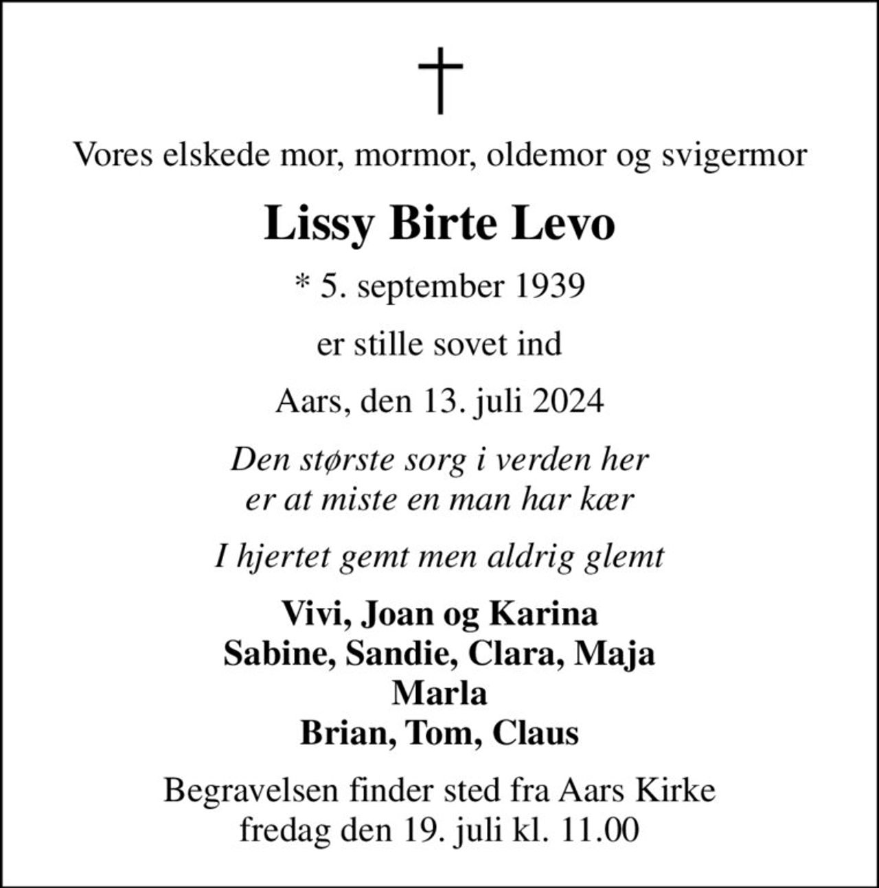 Vores elskede mor, mormor, oldemor og svigermor
Lissy Birte Levo
* 5. september 1939
er stille sovet ind
Aars, den 13. juli 2024
Den største sorg i verden her er at miste en man har kær
I hjertet gemt men aldrig glemt
Vivi, Joan og Karina Sabine, Sandie, Clara, Maja Marla Brian, Tom, Claus
Begravelsen finder sted fra Aars Kirke  fredag den 19. juli kl. 11.00