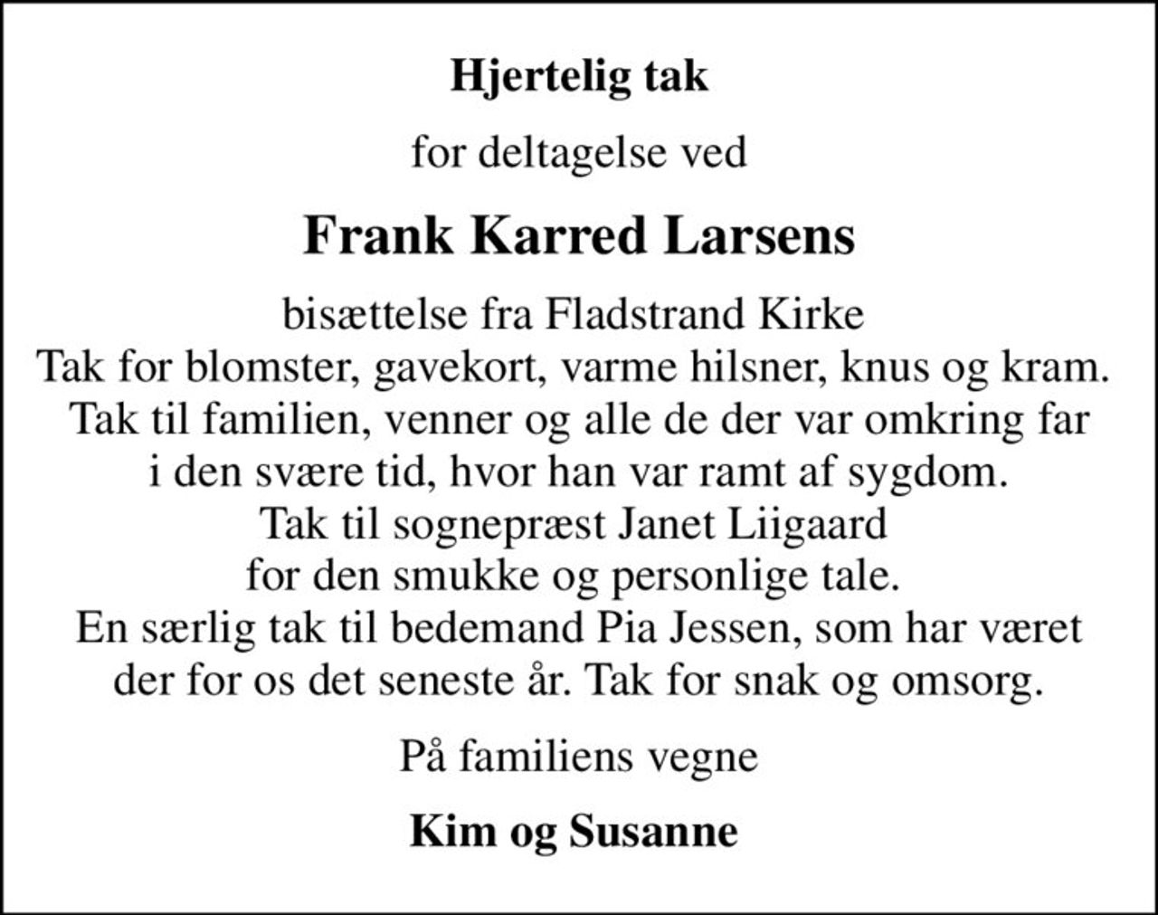 Hjertelig tak
for deltagelse ved
Frank Karred Larsens
bisættelse fra Fladstrand Kirke  Tak for blomster, gavekort, varme hilsner, knus og kram.  Tak til familien, venner og alle de der var omkring far i den svære tid, hvor han var ramt af sygdom. Tak til sognepræst Janet Liigaard  for den smukke og personlige tale.  En særlig tak til bedemand Pia Jessen, som har været der for os det seneste år. Tak for snak og omsorg.
På familiens vegne
Kim og Susanne