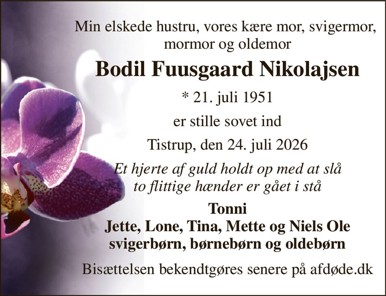 Min elskede hustru, vores kære mor, svigermor,  mormor og oldemor 
Bodil Fuusgaard Nikolajsen 
*​ 21. juli 1951 
er stille sovet ind 
Tistrup, den 24. juli 2026 
Et hjerte af guld holdt op med at slå to flittige hænder er gået i stå 
Tonni Jette, Lone, Tina, Mette og Niels Ole svigerbørn, børnebørn og oldebørn 
Bisættelsen bekendtgøres senere på afdøde.dk