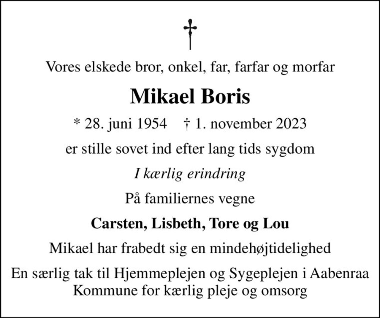 Vores elskede bror, onkel, far, farfar og morfar
Mikael Boris
* 28. juni 1954    ✝ 1. november 2023
er stille sovet ind efter lang tids sygdom
I kærlig erindring
På familiernes vegne
Carsten, Lisbeth, Tore og Lou
Mikael har frabedt sig en mindehøjtidelighed
En særlig tak til Hjemmeplejen og Sygeplejen i Aabenraa Kommune for kærlig pleje og omsorg