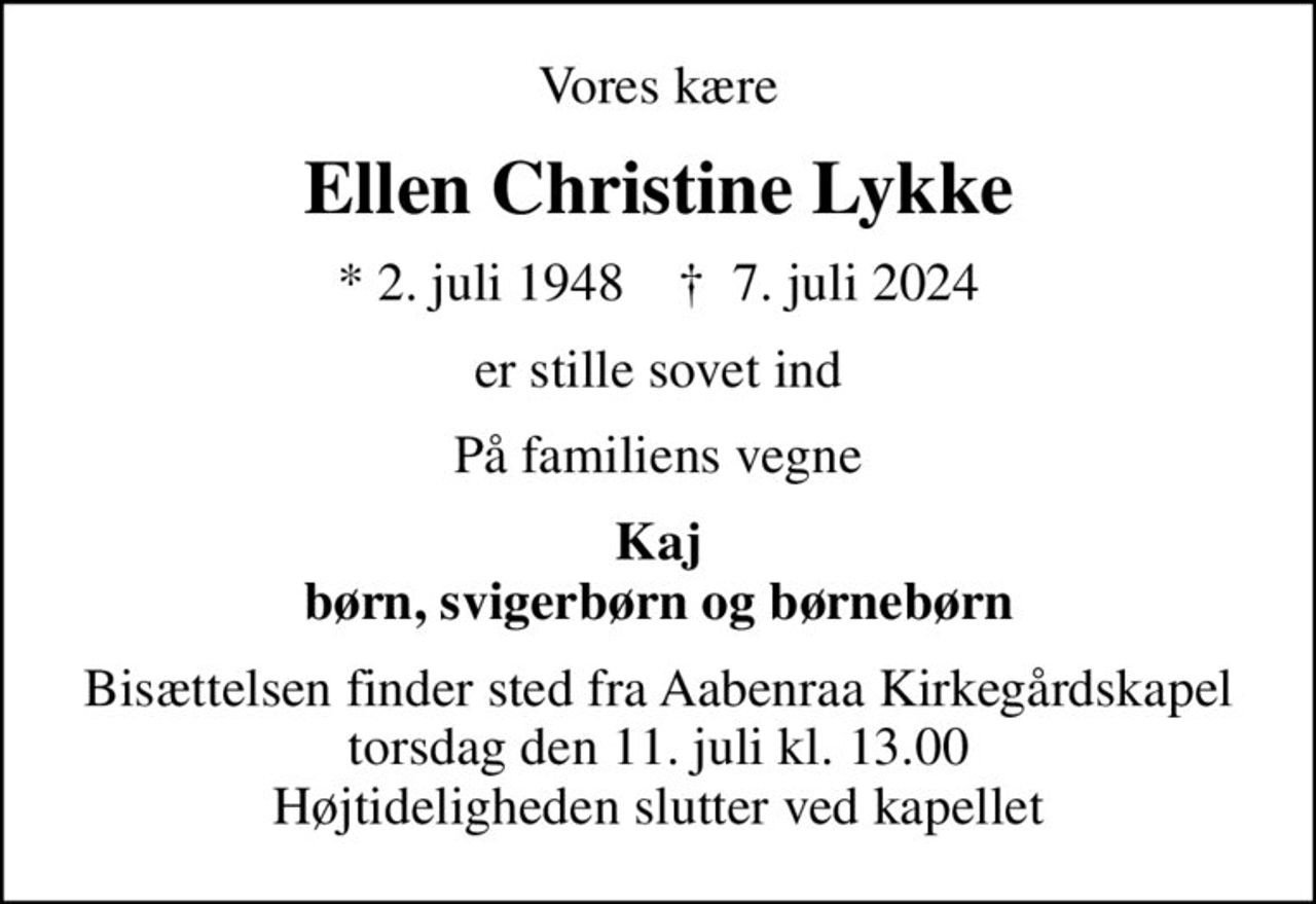 Vores kære
Ellen Christine Lykke
* 2. juli 1948    ✝ 7. juli 2024
er stille sovet ind
På familiens vegne
Kaj børn, svigerbørn og børnebørn
Bisættelsen finder sted fra Aabenraa Kirkegårdskapel  torsdag den 11. juli kl. 13.00  Højtideligheden slutter ved kapellet