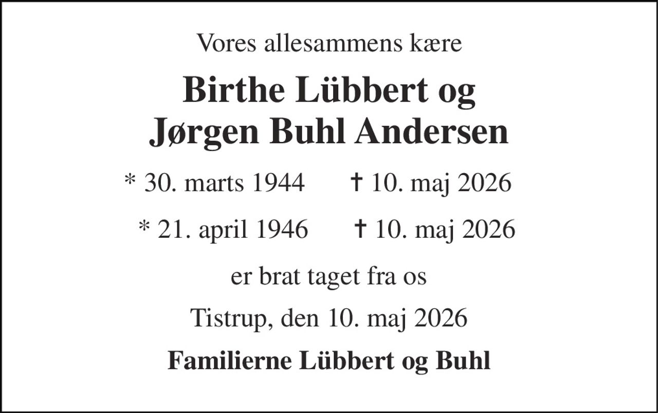 Vores allesammens kære 
Birthe Lübbert og Jørgen Buhl Andersen 
* 30. marts 1944 
✝ 10. maj 2026 
* 21. april 1946  
✝ 10. maj 2026 
er brat taget fra os 
Tistrup, den 10. maj 2026 
Familierne Lübbert og Buhl