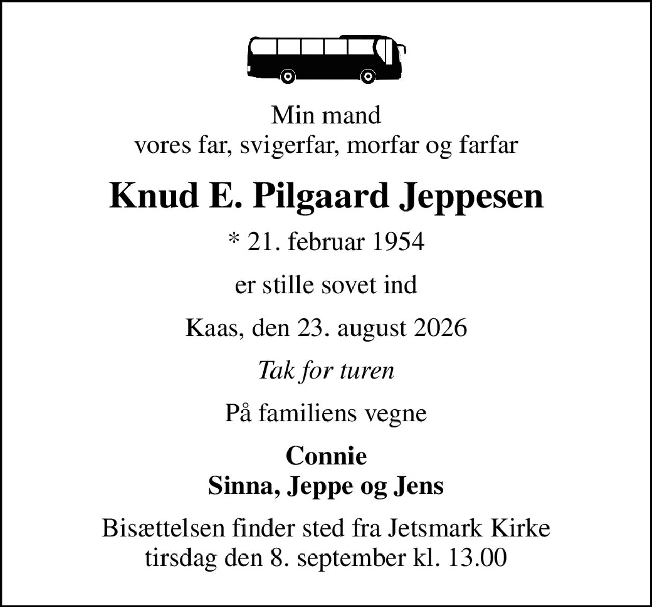 Min mand vores far, svigerfar, morfar og farfar
Knud E. Pilgaard Jeppesen
* 21. februar 1954
er stille sovet ind
Kaas, den 23. august 2026
Tak for turen
På familiens vegne
Connie Sinna, Jeppe og Jens
Bisættelsen finder sted fra Jetsmark Kirke  tirsdag den 8. september kl. 13.00