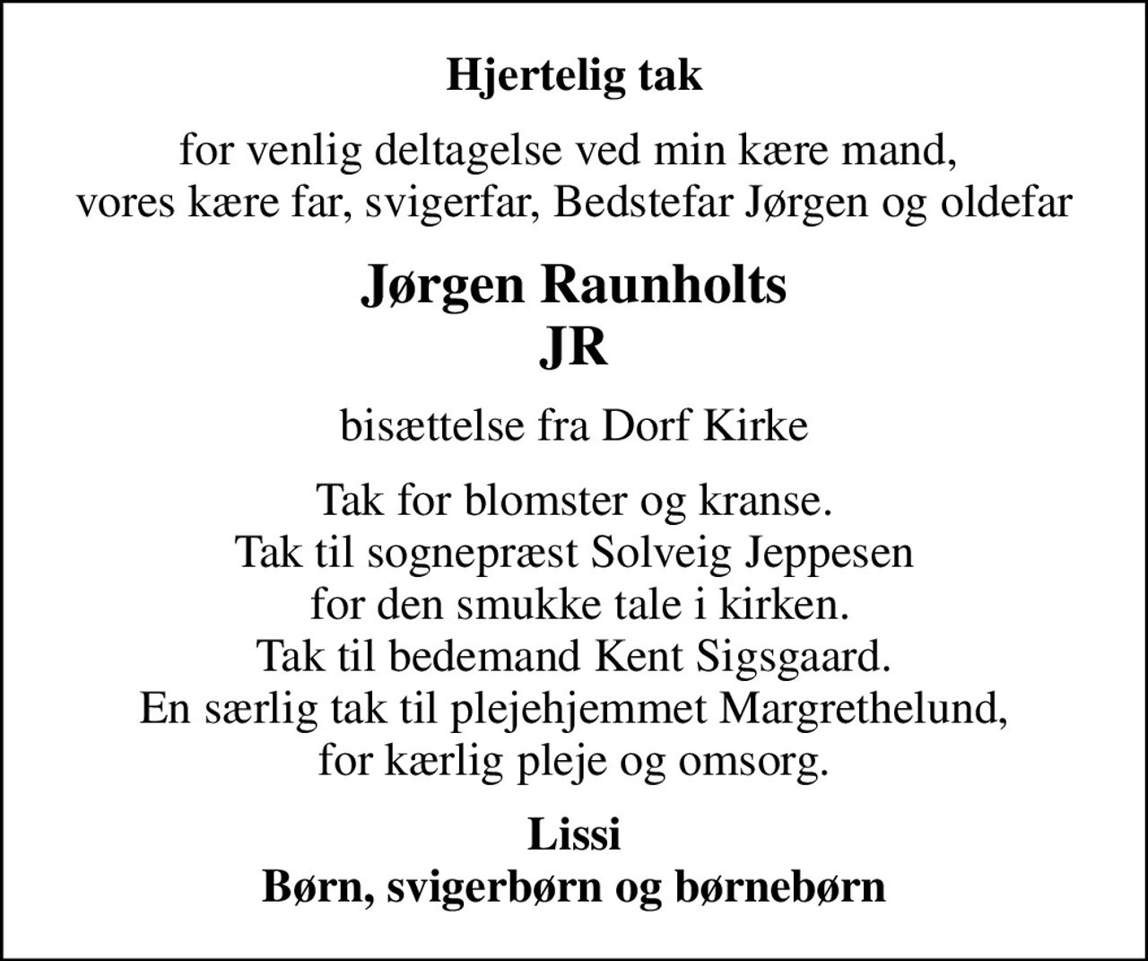 Hjertelig tak
for venlig deltagelse ved min kære mand,  vores kære far, svigerfar, Bedstefar Jørgen og oldefar
Jørgen Raunholts JR
bisættelse fra Dorf Kirke
Tak for blomster og kranse. Tak til sognepræst Solveig Jeppesen  for den smukke tale i kirken. Tak til bedemand Kent Sigsgaard. En særlig tak til plejehjemmet Margrethelund, for kærlig pleje og omsorg.
Lissi Børn, svigerbørn og børnebørn