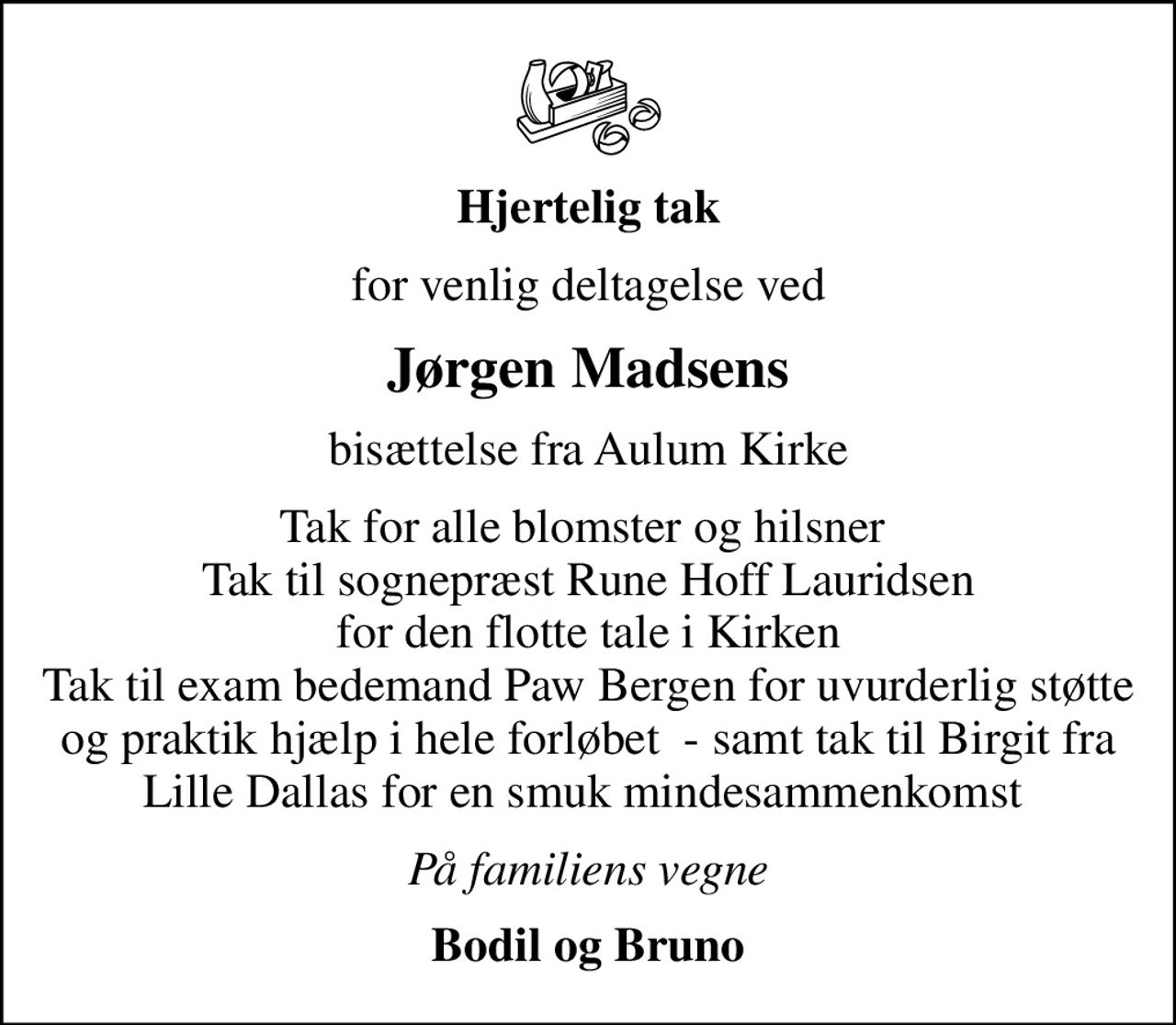 Hjertelig tak
for venlig deltagelse ved
Jørgen Madsens
bisættelse fra Aulum Kirke
Tak for alle blomster og hilsner  Tak til sognepræst Rune Hoff Lauridsen for den flotte tale i Kirken Tak til exam bedemand Paw Bergen for uvurderlig støtte og praktik hjælp i hele forløbet  - samt tak til Birgit fra Lille Dallas for en smuk mindesammenkomst 
På familiens vegne
Bodil og Bruno