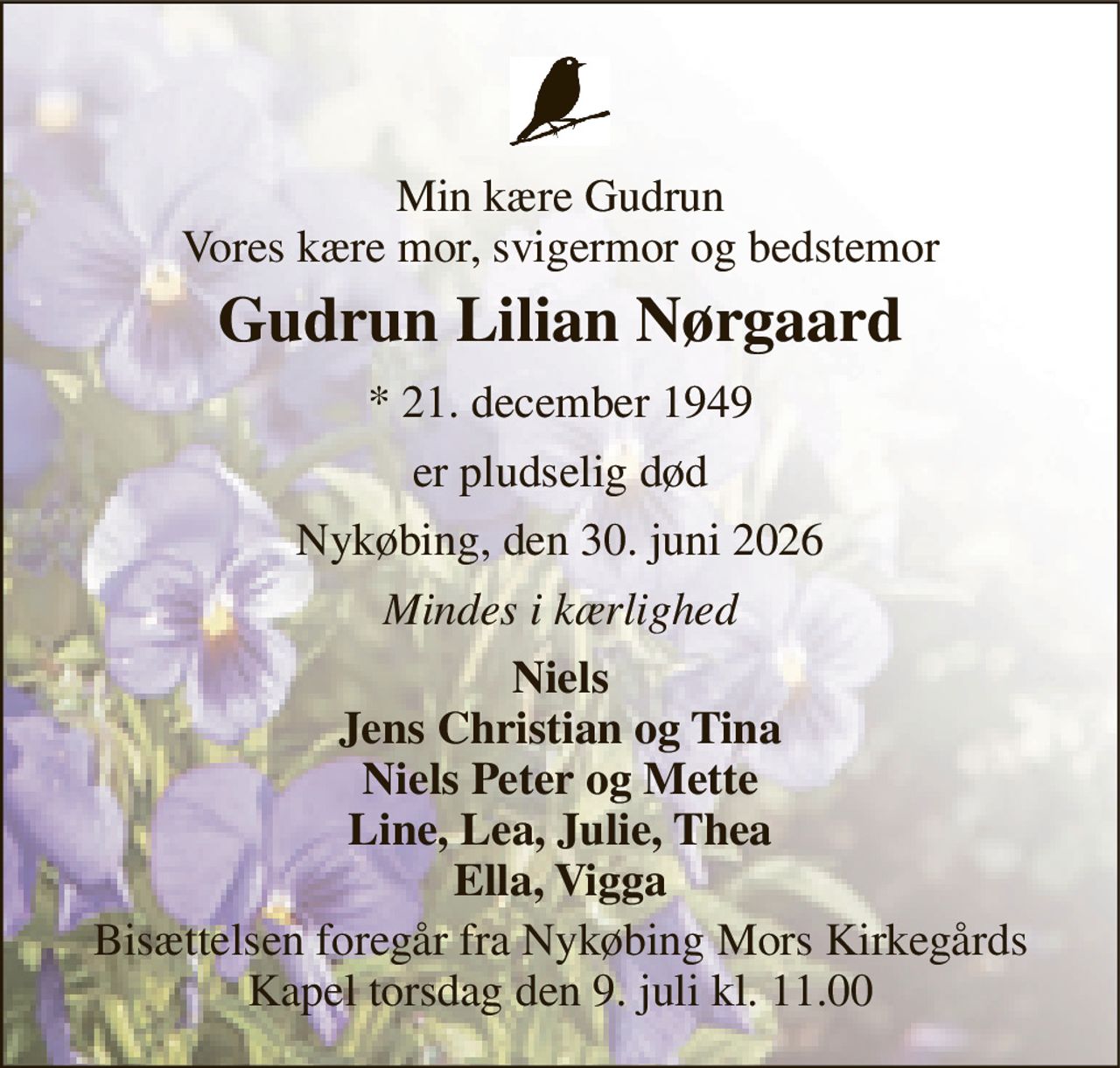 Min kære Gudrun Vores kære mor, svigermor og bedstemor 
Gudrun Lilian Nørgaard 
* 21. december 1949 
er pludselig død 
Nykøbing, den 30. juni 2026 
Mindes i kærlighed 
Niels Jens Christian og Tina Niels Peter og Mette Line, Lea, Julie, Thea Ella, Vigga 
Bisættelsen foregår fra Nykøbing Mors Kirkegårds Kapel torsdag den 9. juli kl. 11.00