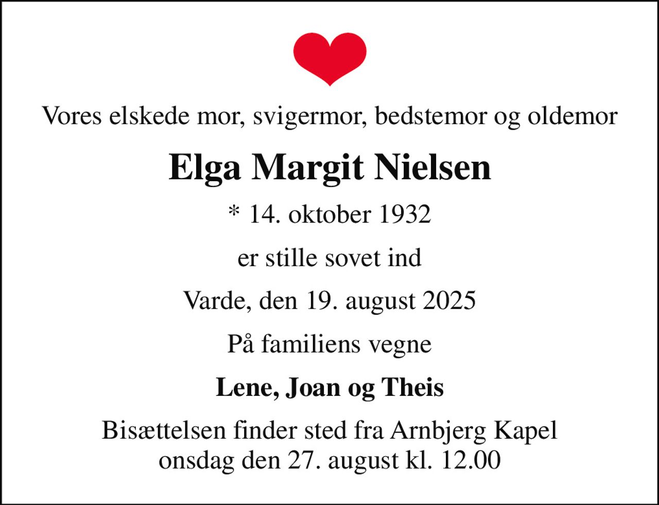 Vores elskede mor, svigermor, bedstemor og oldemor
Elga Margit Nielsen
* 14. oktober 1932
er stille sovet ind
Varde, den 19. august 2025
På familiens vegne
Lene, Joan og Theis
Bisættelsen finder sted fra Arnbjerg Kapel  onsdag den 27. august kl. 12.00