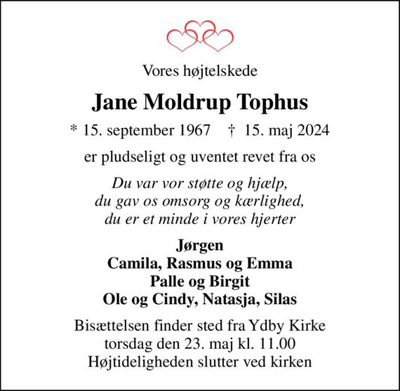 Vores højtelskede
Jane Moldrup Tophus
* 15. september 1967    &#x271d; 15. maj 2024
er pludseligt og uventet revet fra os
Du var vor støtte og hjælp, du gav os omsorg og kærlighed, du er et minde i vores hjerter
Jørgen Camila, Rasmus og Emma Palle og Birgit Ole og Cindy, Natasja, Silas
Bisættelsen finder sted fra Ydby Kirke  torsdag den 23. maj kl. 11.00  Højtideligheden slutter ved kirken