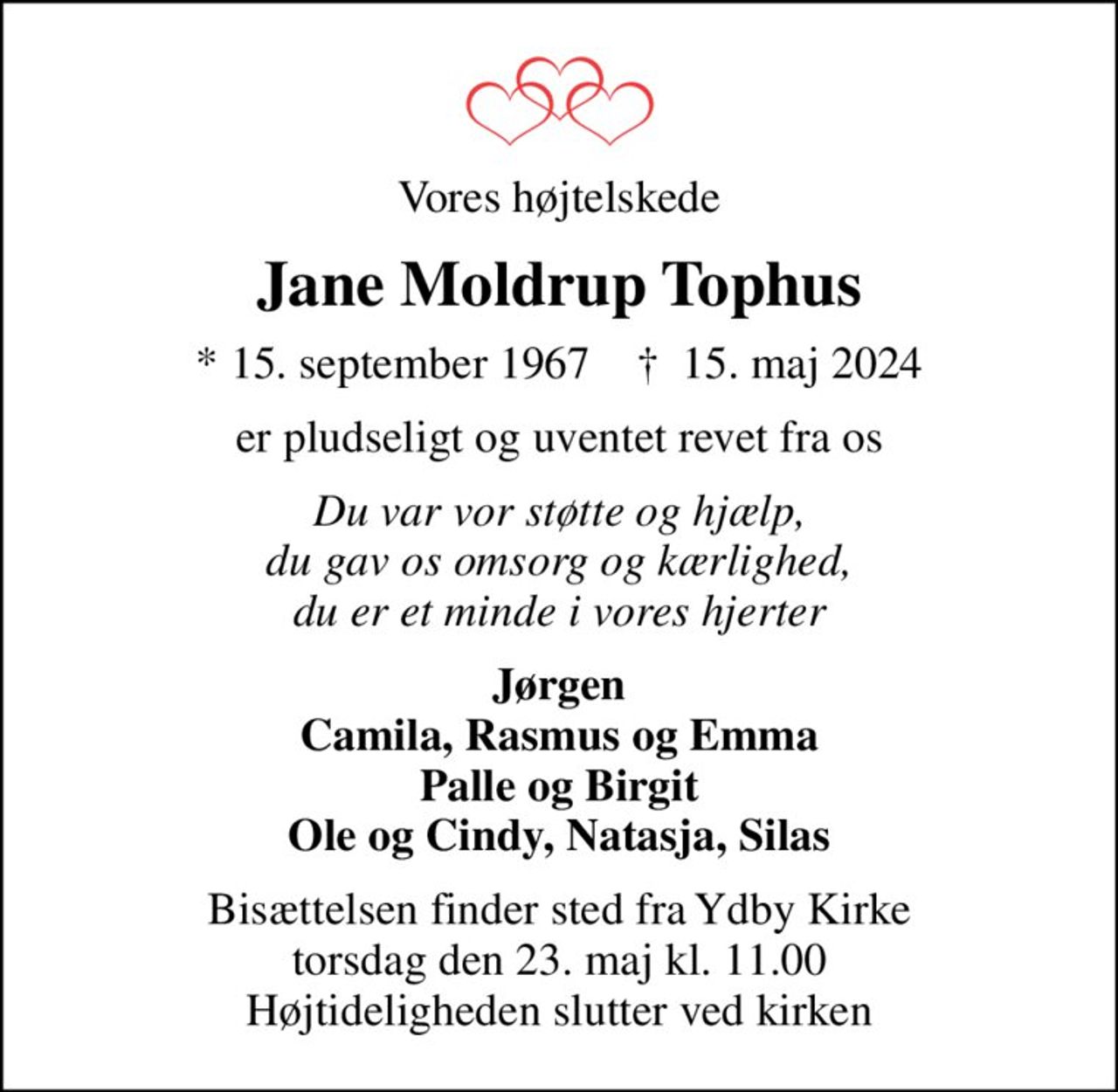Vores højtelskede
Jane Moldrup Tophus
* 15. september 1967    ✝ 15. maj 2024
er pludseligt og uventet revet fra os
Du var vor støtte og hjælp, du gav os omsorg og kærlighed, du er et minde i vores hjerter
Jørgen Camila, Rasmus og Emma Palle og Birgit Ole og Cindy, Natasja, Silas
Bisættelsen finder sted fra Ydby Kirke  torsdag den 23. maj kl. 11.00  Højtideligheden slutter ved kirken