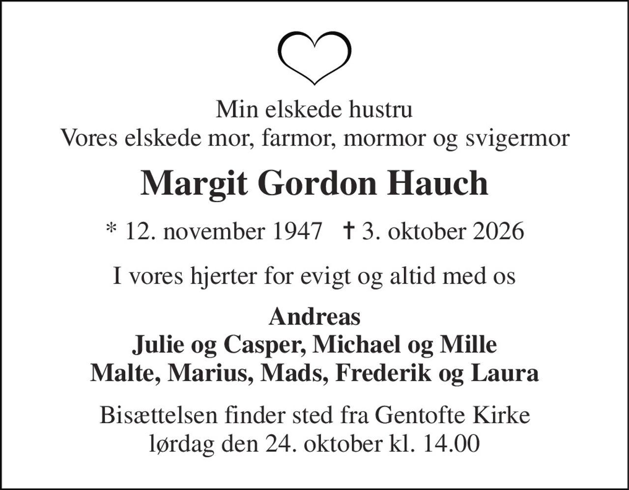 Min elskede hustru Vores elskede mor, farmor, mormor og svigermor 
Margit Gordon Hauch 
* 12. november 1947   ✝ 3. oktober 2026 
I vores hjerter for evigt og altid med os 
Andreas Julie og Casper, Michael og Mille Malte, Marius, Mads, Frederik og Laura 
Bisættelsen​​ finder sted fra Gentofte Kirke​​ lørdag den 24. oktober​​ kl. 14.00