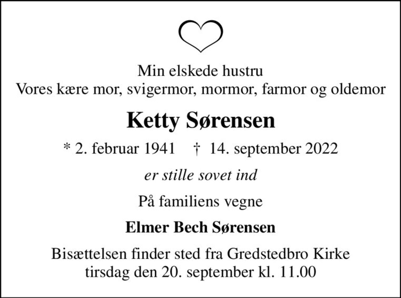 Min elskede hustru Vores kære mor, svigermor, mormor, farmor og oldemor
Ketty Sørensen
* 2. februar 1941    ✝ 14. september 2022
er stille sovet ind
På familiens vegne
Elmer Bech Sørensen
Bisættelsen finder sted fra Gredstedbro Kirke  tirsdag den 20. september kl. 11.00
