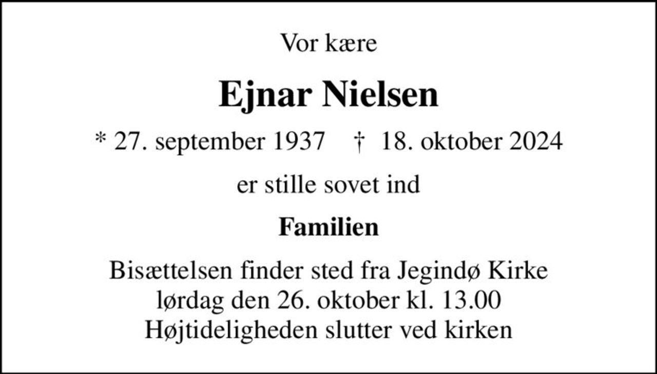 Vor kære
Ejnar Nielsen
* 27. september 1937    ✝ 18. oktober 2024
er stille sovet ind
Familien
Bisættelsen finder sted fra Jegindø Kirke  lørdag den 26. oktober kl. 13.00  Højtideligheden slutter ved kirken