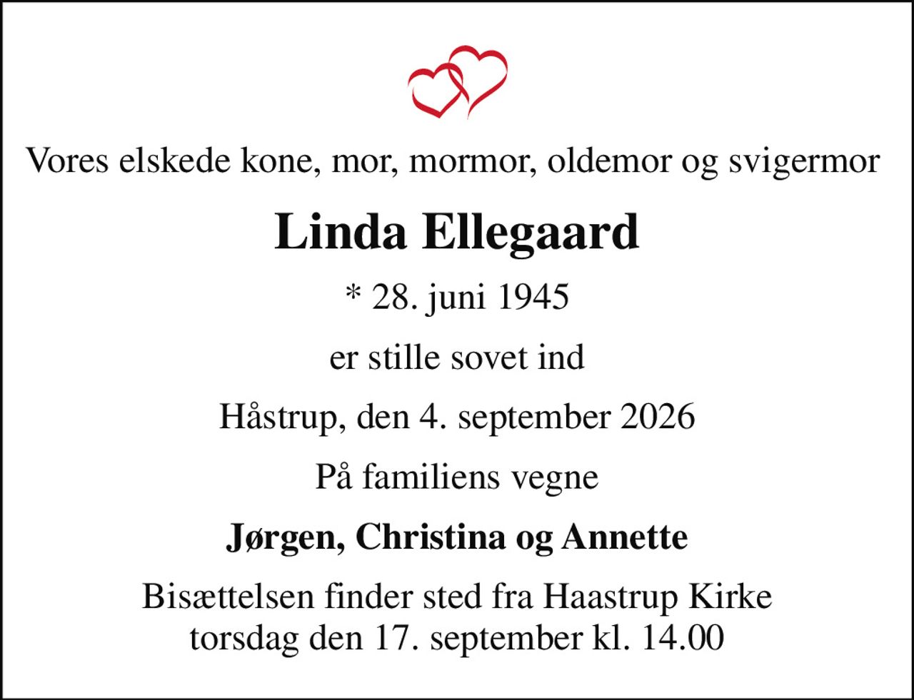 Vores elskede kone, mor, mormor, oldemor og svigermor 
Linda Ellegaard
* 28. juni 1945
er stille sovet ind
Håstrup, den 4. september 2026
På familiens vegne
Jørgen, Christina og Annette
Bisættelsen finder sted fra Haastrup Kirke  torsdag den 17. september kl. 14.00