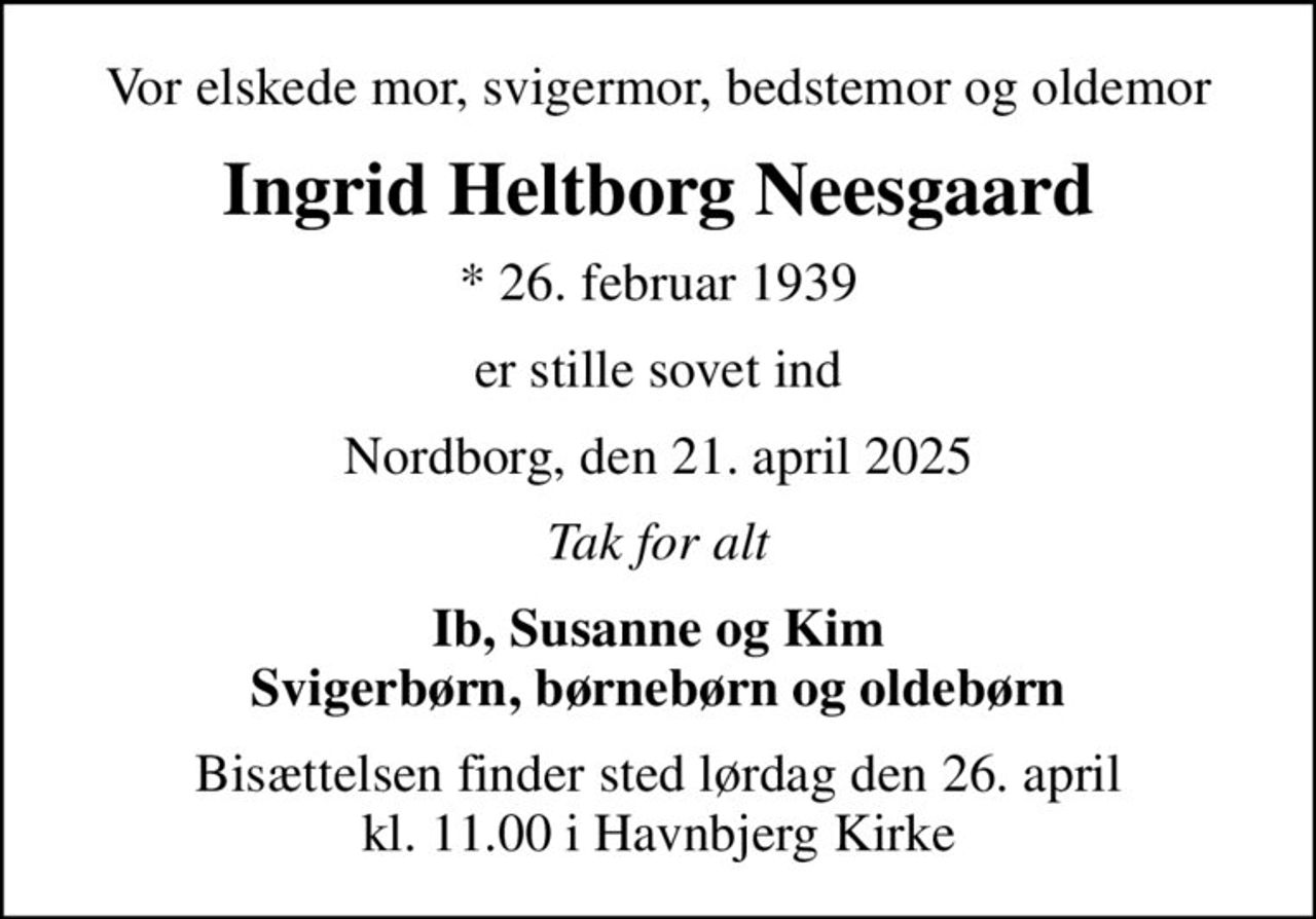 Vor elskede mor, svigermor, bedstemor og oldemor
Ingrid Heltborg Neesgaard
* 26. februar 1939
er stille sovet ind
Nordborg, den 21. april 2025
Tak for alt
Ib, Susanne og Kim Svigerbørn, børnebørn og oldebørn
Bisættelsen finder sted lørdag den 26. april kl. 11.00 i Havnbjerg Kirke