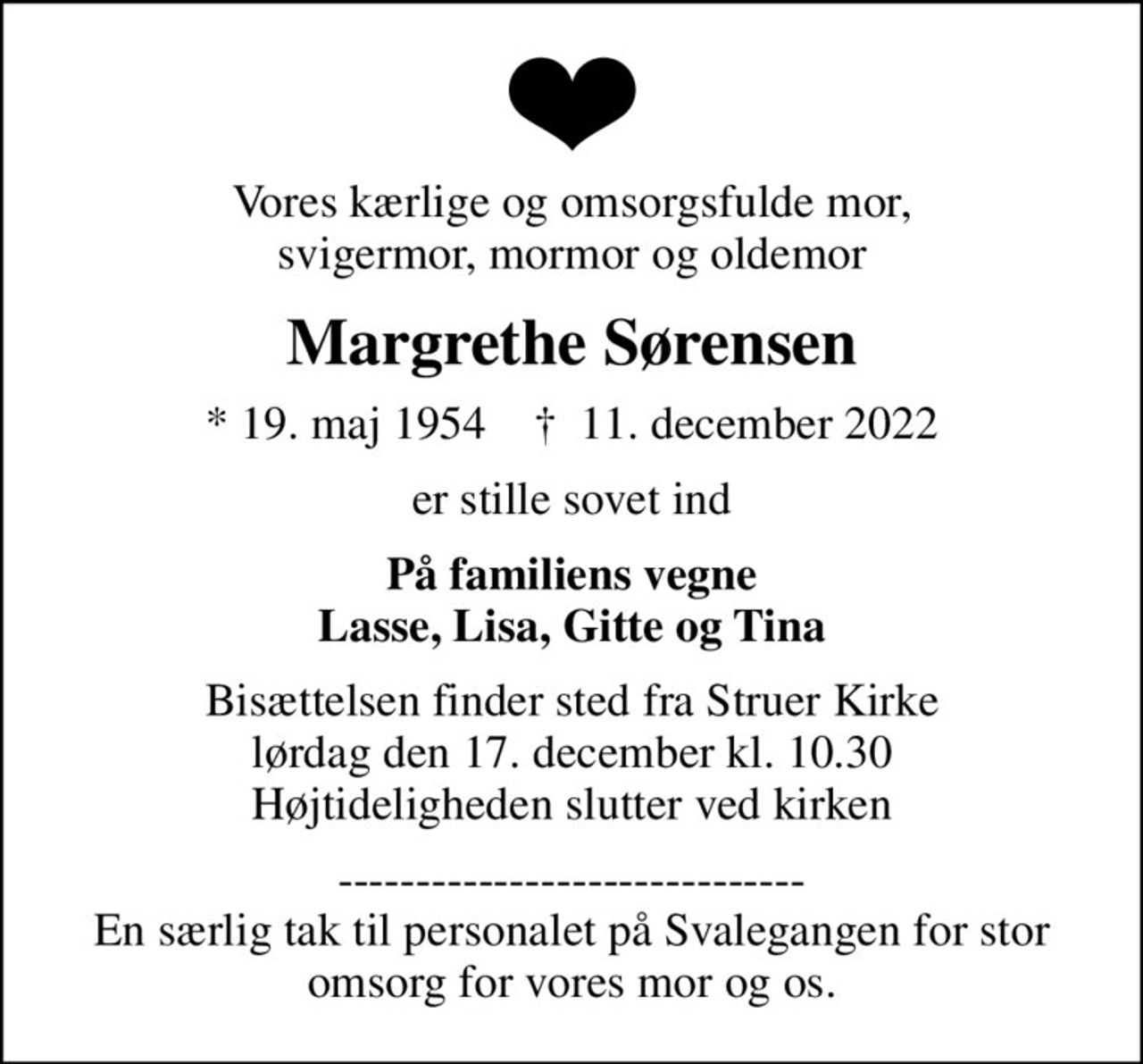 Vores kærlige og omsorgsfulde mor, svigermor, mormor og oldemor
Margrethe Sørensen
* 19. maj 1954    ✝ 11. december 2022
er stille sovet ind
På familiens vegne Lasse, Lisa, Gitte og Tina
Bisættelsen finder sted fra Struer Kirke  lørdag den 17. december kl. 10.30  Højtideligheden slutter ved kirken
------------------------------ En særlig tak til personalet på Svalegangen for stor omsorg for vores mor og os.