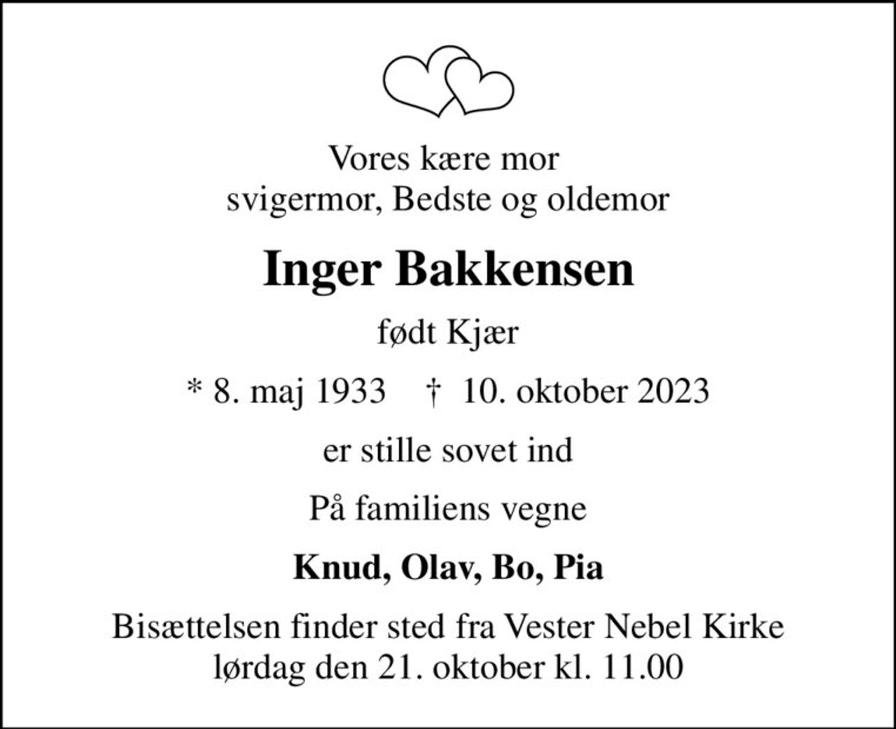 Vores kære mor  svigermor, Bedste og oldemor
Inger Bakkensen
født Kjær
* 8. maj 1933    ✝ 10. oktober 2023
er stille sovet ind
På familiens vegne
Knud, Olav, Bo, Pia
Bisættelsen finder sted fra Vester Nebel Kirke  lørdag den 21. oktober kl. 11.00