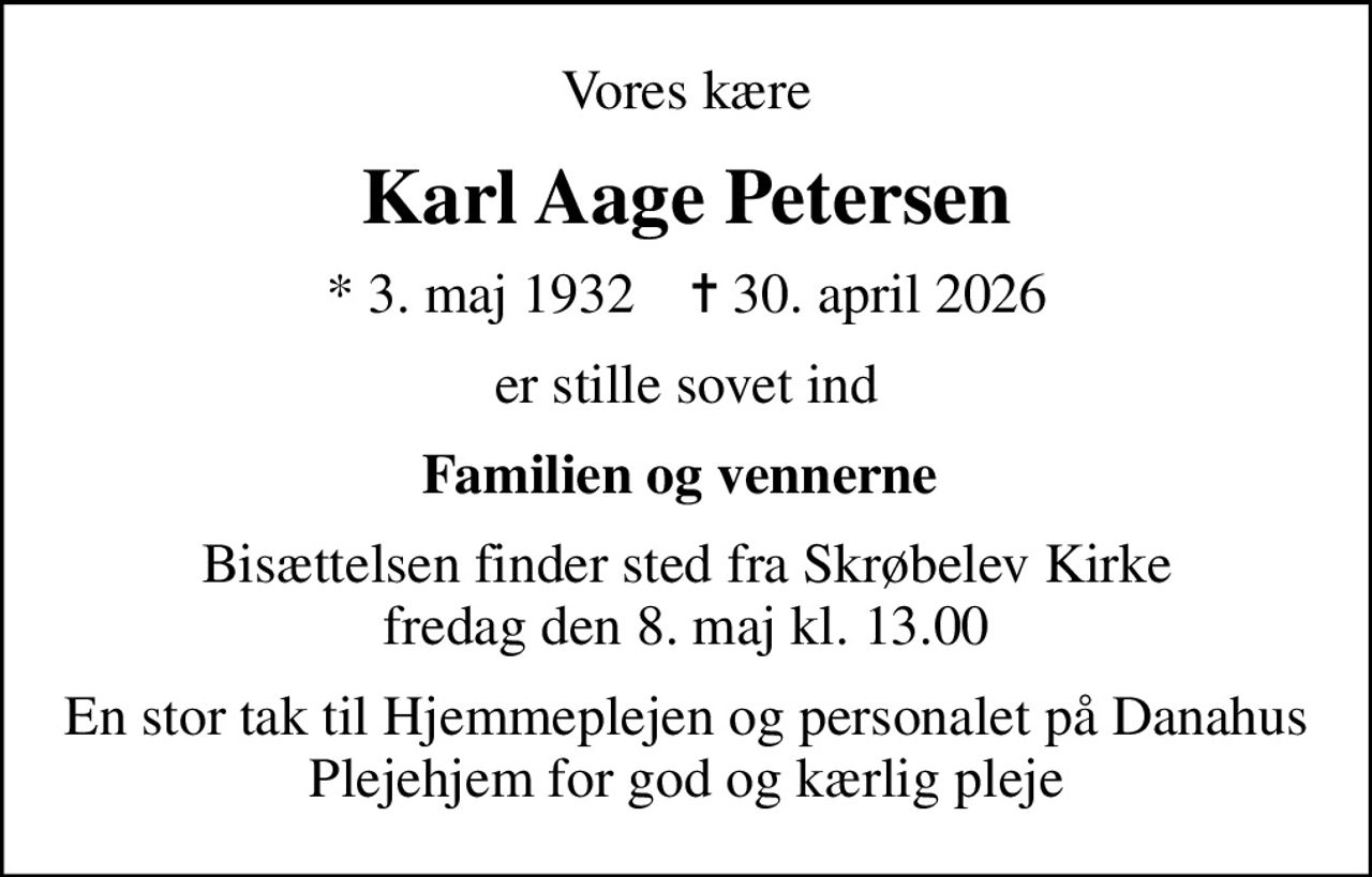 Vores kære
Karl Aage Petersen
* 3. maj 1932    ✝ 30. april 2026
er stille sovet ind
Familien og vennerne 
Bisættelsen finder sted fra Skrøbelev Kirke  fredag den 8. maj kl. 13.00 
En stor tak til Hjemmeplejen og personalet på Danahus Plejehjem for god og kærlig pleje