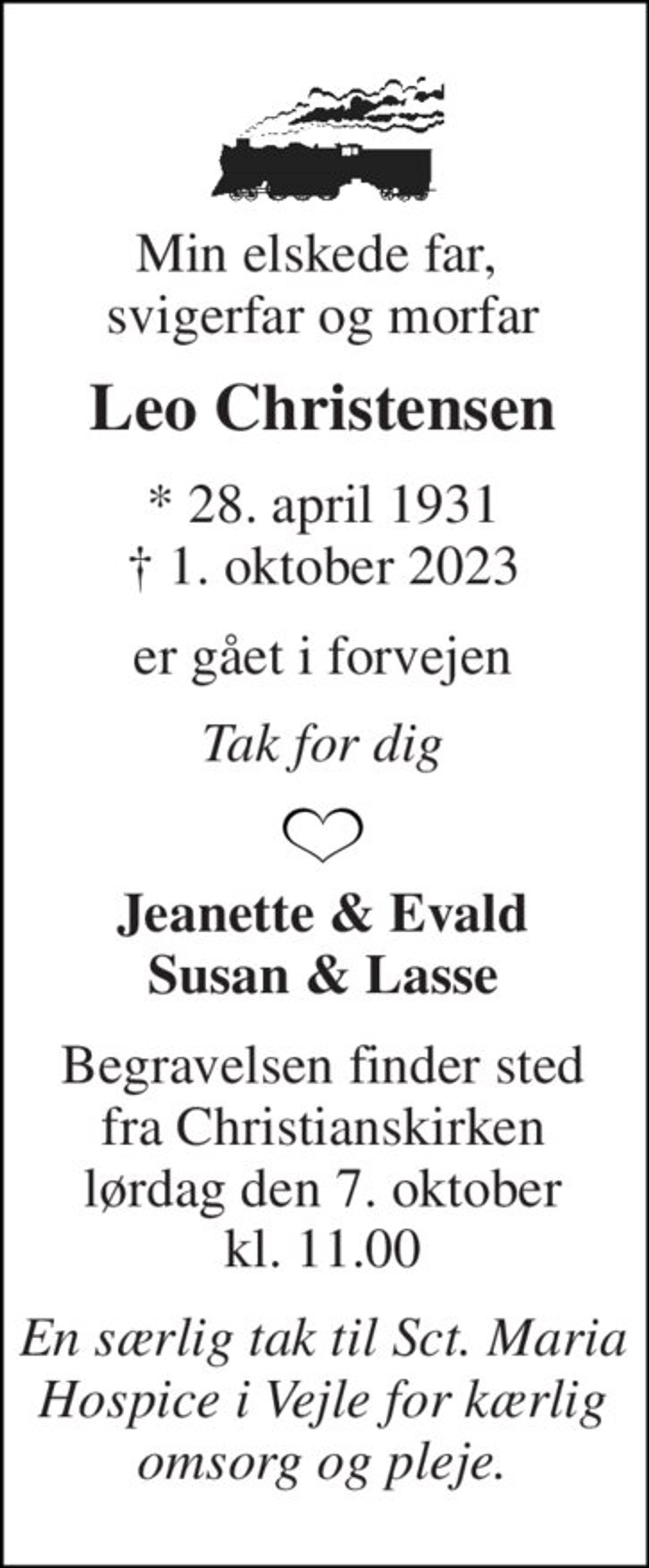 Min elskede far,  svigerfar og morfar 
Leo Christensen 
*​ 28. april 1931​ †​ 1. oktober 2023 
er gået i forvejen 
Tak for dig 
Jeanette & Evald Susan & Lasse 
Begravelsen​ finder sted fra Christianskirken​ lørdag den 7. oktober​ kl. 11.00 
En særlig tak til Sct. Maria Hospice i Vejle for kærlig omsorg og pleje.