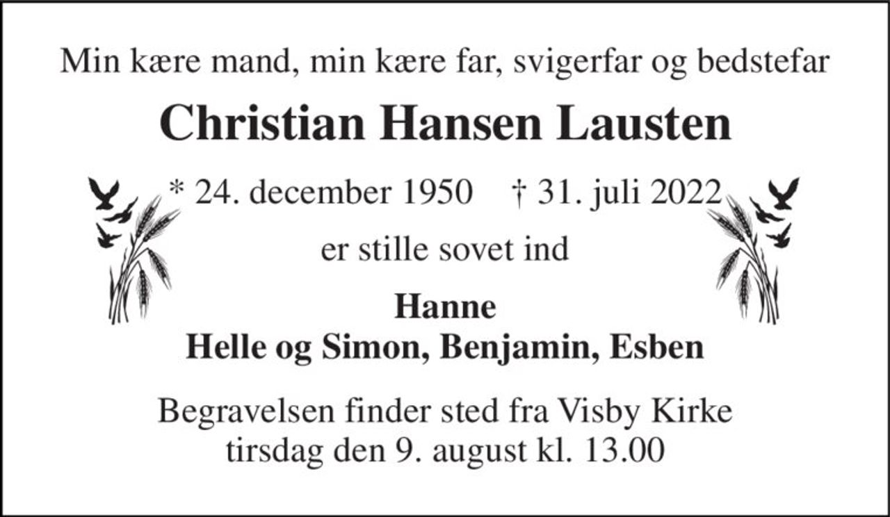 Min kære mand, min kære far, svigerfar og bedstefar 
Christian Hansen Lausten 
*​ 24. december 1950​    †​ 31. juli 2022 
er stille sovet ind 
Hanne Helle og Simon, Benjamin, Esben 
Begravelsen​ finder sted fra Visby Kirke​ tirsdag den 9. august​ kl. 13.00