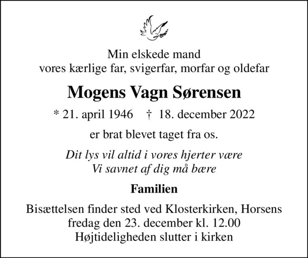 Min elskede mand vores kærlige far, svigerfar, morfar og oldefar
Mogens Vagn Sørensen
* 21. april 1946    ✝ 18. december 2022
er brat blevet taget fra os.
Dit lys vil altid i vores hjerter være Vi savnet af dig må bære
Familien
Bisættelsen finder sted ved Klosterkirken, Horsens  fredag den 23. december kl. 12.00  Højtideligheden slutter i kirken