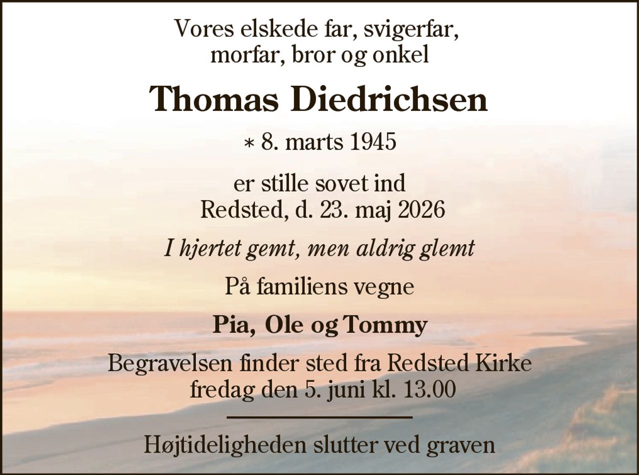 Vores elskede far, svigerfar,
morfar, bror og onkel
Thomas Diedrichsen
* 8. marts 1945
er stille sovet ind
Redsted, d. 23. maj 2026
I hjertet gemt, men aldrig glemt
På familiens vegne
Pia, Ole og Tommy
Begravelsen finder sted fra Redsted Kirke
fredag den 5. juni kl. 13.00
Højtideligheden slutter ved graven